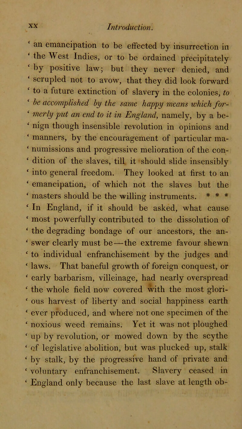 an emancipation to be etFected by insurrection in ‘ the West Indies, or to be ordained precipitately ‘ by positive law; but they never denied, and scrupled not to avow, that they did look forward ‘ to a future extinction of slavery in the colonies, to ‘ be accomplished by the same happy means which for- ‘ merly put an end to it in England, namely, by a be- ^ nign though insensible revolution in opinions and ‘ manners, by the encouragement of particular ma- ‘ numissions and progressive melioration of the con- ‘ dition of the slaves, till it should slide insensibly ‘ into general freedom. They looked at first to an ‘ emancipation, of which not the slaves but the ‘ masters should be the willing instruments. * * * * In England, if it should be asked, what cause ‘ most powerfully contributed to the dissolution of ‘ the degrading bondage of our ancestors, the an- ‘ swer clearly must be—the extreme favour shewn ‘ to individual enfranchisement by the judges and ‘ laws. That baneful growth of foreign conquest, or ‘ early barbarism, villeinage, had nearly overspread ‘ the whole field now covered with the most glori- ‘ ous harvest of liberty and social happiness earth ‘ ever produced, and where not one specimen of the ‘ noxious weed remains. Yet it was not ploughed ‘ up by revolution, or mowed down by the scythe ‘ of legislative abolition, but was plucked up, stalk ‘ by stalk, by the progressive hand of private and ‘ voluntary enfranchisement. Slavery ceased in ‘ England only because the last slave at length ob-