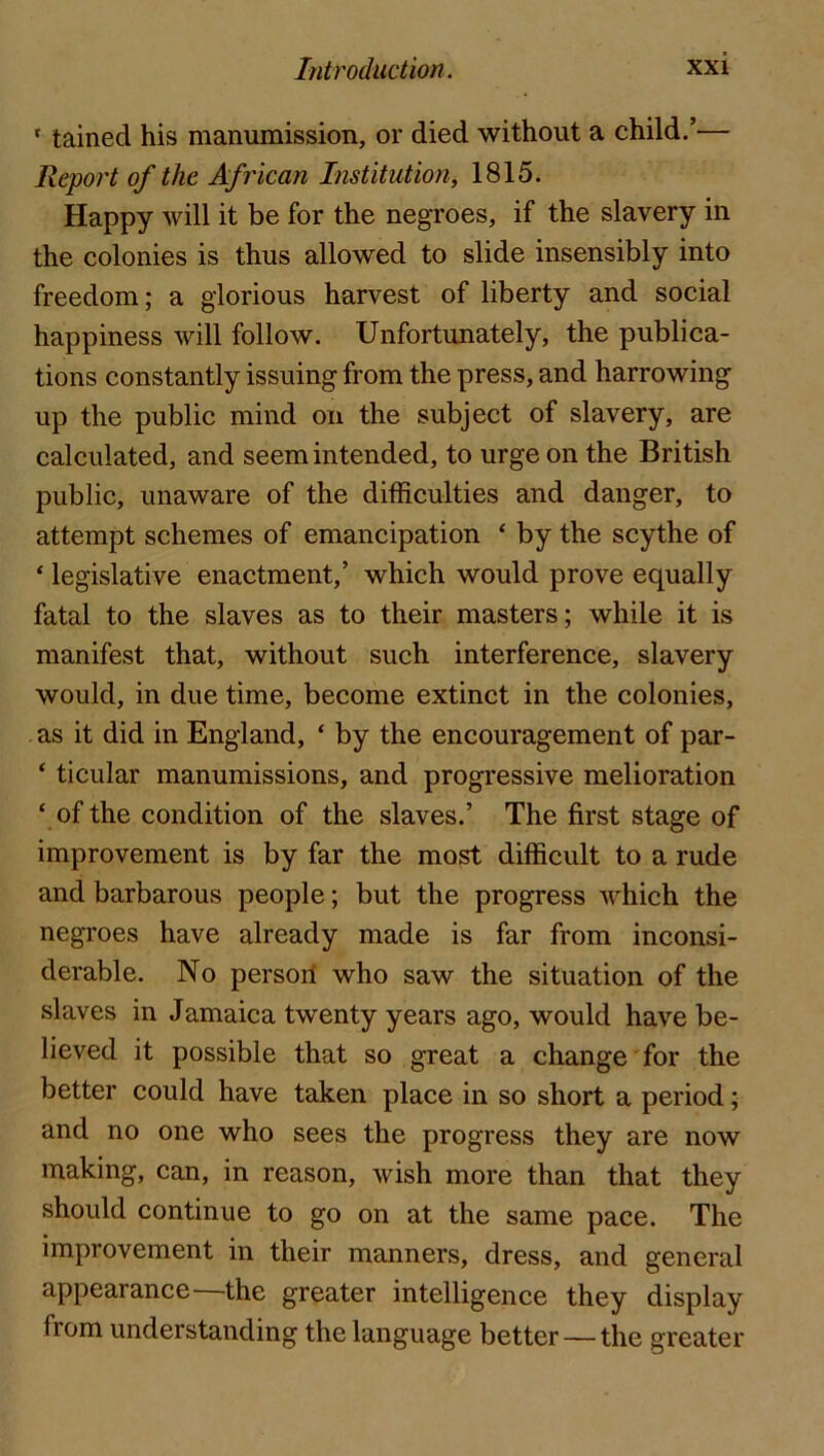 ‘ tained his manumission, or died without a child.’— Report of the African Institution, 1815. Happy will it be for the negroes, if the slavery in the colonies is thus allowed to slide insensibly into freedom; a glorious harvest of liberty and social happiness will follow. Unfortunately, the publica- tions constantly issuing from the press, and harrowing up the public mind on the subject of slavery, are calculated, and seem intended, to urge on the British public, unaware of the difficulties and danger, to attempt schemes of emancipation ‘ by the scythe of ‘ legislative enactment,’ which would prove equally fatal to the slaves as to their masters; while it is manifest that, without such interference, slavery would, in due time, become extinct in the colonies, as it did in England, ‘ by the encouragement of par- ‘ ticular manumissions, and progressive melioration ‘ of the condition of the slaves.’ The first stage of improvement is by far the most difficult to a rude and barbarous people; but the progress which the negroes have already made is far from inconsi- derable. No persori who saw the situation of the slaves in Jamaica twenty years ago, would have be- lieved it possible that so great a change for the better could have taken place in so short a period; and no one who sees the progress they are now making, can, in reason, wish more than that they should continue to go on at the same pace. The improvement in their manners, dress, and general appearance ^the greater intelligence they display from understanding the language better — the greater