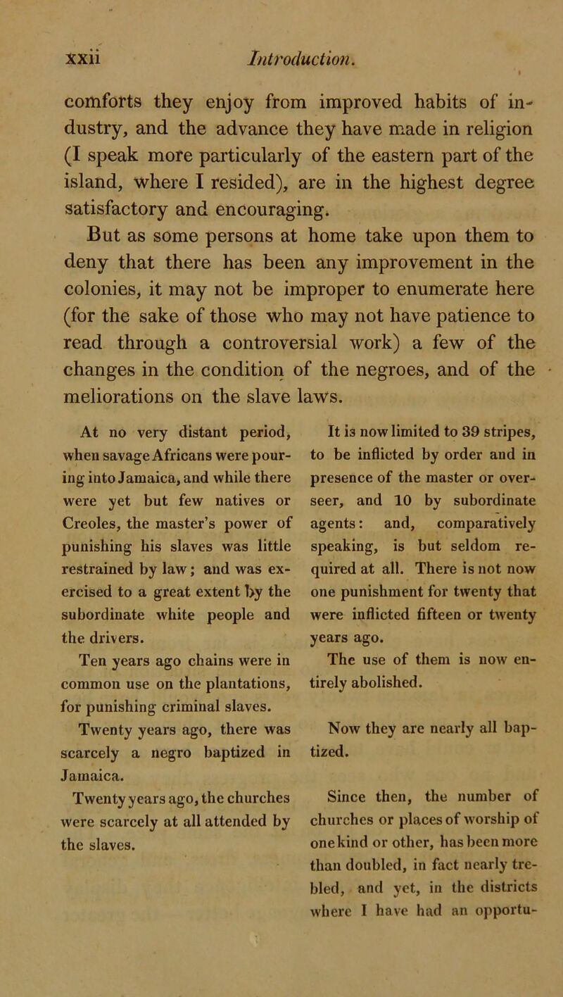 comforts they enjoy from improved habits of in- dustry, and the advance they have made in religion (I speak more particularly of the eastern part of the island, where I resided), are in the highest degree satisfactory and encouraging. But as some persons at home take upon them to deny that there has been any improvement in the colonies, it may not be improper to enumerate here (for the sake of those who may not have patience to read through a controversial work) a few of the changes in the condition of the negroes, and of the meliorations on the slave laws. At no very distant period, when savage Africans were pour- ing into Jamaica, and while there were yet but few natives or Creoles, the master’s power of punishing his slaves was little restrained by law; and was ex- ercised to a great extent by the subordinate white people and the drivers. Ten years ago chains were in common use on the plantations, for punishing criminal slaves. Twenty years ago, there was scarcely a negro baptized in Jamaica. Twenty years ago, the churches were scarcely at all attended by the slaves. It is now limited to 39 stripes, to be inflicted by order and in presence of the master or over- seer, and 10 by subordinate agents: and, comparatively speaking, is but seldom re- quired at all. There is not now one punishment for twenty that were inflicted fifteen or twenty years ago. The use of them is now en- tirely abolished. Now they are nearly all bap- tized. Since then, the number of churches or places of worship of one kind or other, has been more than doubled, in fact nearly tre- bled, and yet, in the districts where I have had an opportu-