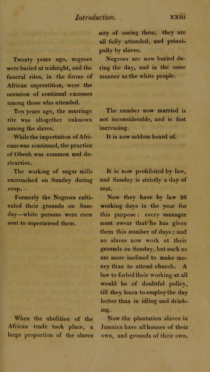 Twenty years ago, negroes were buried at midnight, and the funeral rites, in the forms of African superstition, were the occasion of continual excesses among those who attended. Ten years ago, the marriage rite was altogether unknown among the slaves. While the importation of Afri- cans was continued, the practice of Obeah was common and de- structive. The working of sugar mills encroached on Sunday during crop. . Formerly the Negroes culti- vated their grounds on Sun- day—white persons were even sent to superintend them. When the abolition of the African trade took place, a large proportion of the slaves nity of seeing them, they are all fully attended, and princi- pally by slaves. Negroes are now buried du- ring the day, and in the same manner as the white people. The number now married is not inconsiderable, and is fast increasing. It is now seldom heard of. • / It is now prohibited by law, and Sunday is strictly a day of rest. Now they have by law 26 working days in the year for this purpose; every manager must I swear that he has given them this number of days ; and no slaves now work at their grounds on Sunday, but such as are more inclined to make mo- ney than to attend church. A law to forbid their working at all would be of doubtful policy, till they learn to employ the day better than in idling and drink- ing. Now the plantation slaves in Jamaica have all houses of their own, and grounds of their own.