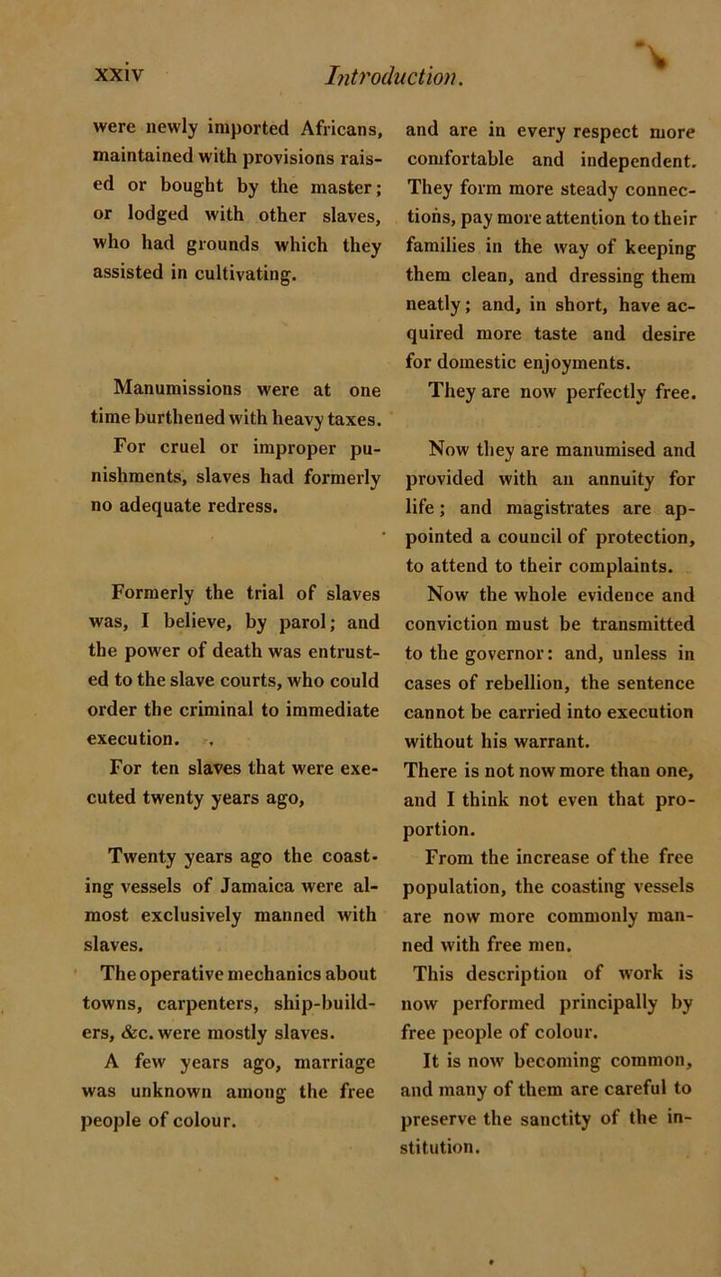 were newly imported Africans, maintained with provisions rais- ed or bought by the master; or lodged with other slaves, who had grounds which they assisted in cultivating. Manumissions were at one time burthened with heavy taxes. For cruel or improper pu- nishments, slaves had formerly no adequate redress. Formerly the trial of slaves was, I believe, by parol; and the power of death was entrust- ed to the slave courts, who could order the criminal to immediate execution. For ten slaves that were exe- cuted twenty years ago, Twenty years ago the coast- ing vessels of Jamaica were al- most exclusively manned with slaves. The operative mechanics about towns, carpenters, ship-build- ers, &c. were mostly slaves. A few years ago, marriage was unknown among the free people of colour. and are in every respect more comfortable and independent. They form more steady connec- tions, pay more attention to their families in the way of keeping them clean, and dressing them neatly; and, in short, have ac- quired more taste and desire for domestic enjoyments. They are now perfectly free. Now they are manumised and provided with an annuity for life; and magistrates are ap- pointed a council of protection, to attend to their complaints. Now the whole evidence and conviction must be transmitted to the governor: and, unless in cases of rebellion, the sentence cannot be carried into execution without his warrant. There is not now more than one, and I think not even that pro- portion. From the increase of the free population, the coasting vessels are now more commonly man- ned with free men. This description of work is now performed principally by free people of colour. It is now becoming common, and many of them are careful to preserve the sanctity of the in- stitution.