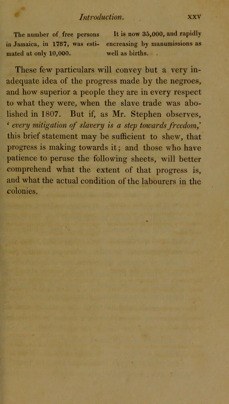 The number of. free persons It is now 35,000, and rapidly in Jamaica, in 1787, was esti- encreasing by manumissions as mated at only 10,000. well as births. , These few particulars will convey but a very in- adequate idea of the progress made by the negroes, and how superior a people they are in every respect to what they were, when the slave trade was abo- lished in 1807. But if, as Mr. Stephen observes, * every mitigation of slavery is a step towards freedom^ this brief statement may be sufficient to shew, that progress is making towards it; and those who have patience to peruse the following sheets, will better comprehend what the extent of that progress is, and what the actual condition of the labourers in the colonies.