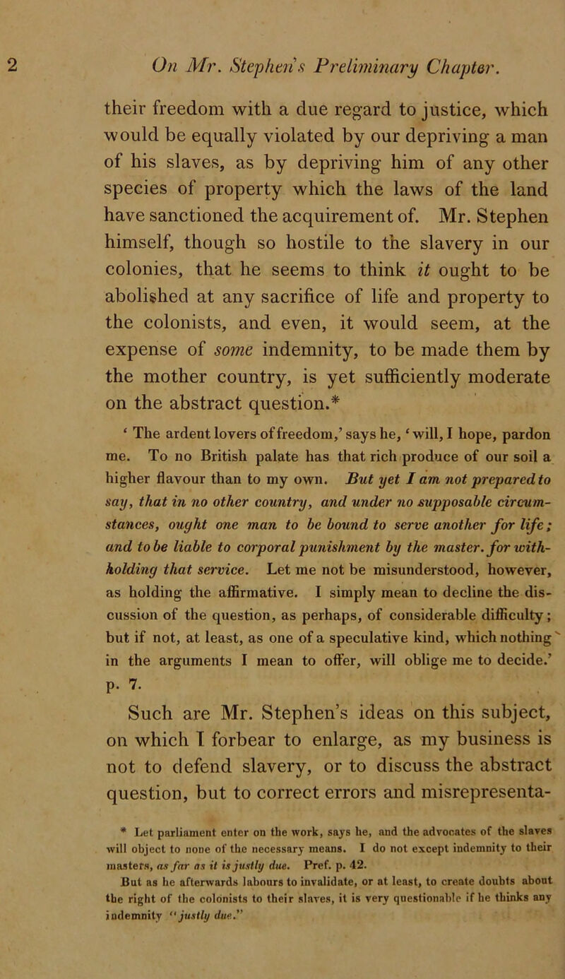 On Mr. Stephtn.^ Prdiniinary Chapter. their freedom with a due regard to justice, which would be equally violated by our depriving a man of his slaves, as by depriving him of any other species of property which the laws of the land have sanctioned the acquirement of. Mr. Stephen himself, though so hostile to the slavery in our colonies, that he seems to think it ought to be abolished at any sacrifice of life and property to the colonists, and even, it would seem, at the expense of some indemnity, to be made them by the mother country, is yet sufiiciently moderate on the abstract question.* ‘ The ardent lovers of freedom,’ says he, ‘ will, I hope, pardon me. To no British palate has that rich produce of our soil a higher flavour than to my own. But yet I am not prepared to say, that in no other country, and under no supposahle circum- stances, ought one man to be bound to serve another for life; and to be liable to corporal punishment by the master, for with- holding that service. Let me not be misunderstood, however, as holding the affirmative. I simply mean to decline the dis- cussion of the question, as perhaps, of considerable difficulty; but if not, at least, as one of a speculative kind, which nothing ' in the arguments I mean to offer, will oblige me to decide.’ p. 7. Such are Mr. Stephen’s ideas on this subject, on which 1 forbear to enlarge, as my business is not to defend slavery, or to discuss the abstract question, but to correct errors and misrepresenta- • Let parliament enter on the work, says he, and the advocates of the slaves will object to none of the necessary means. I do not except indemnity to their masters, as far as it is justly due. Pref. p. 42. But as he afterwards labours to invalidate, or at least, to create doubts about the right of the colonists to their slaves, it is very questionable if he thinks any indemnity justly due.”