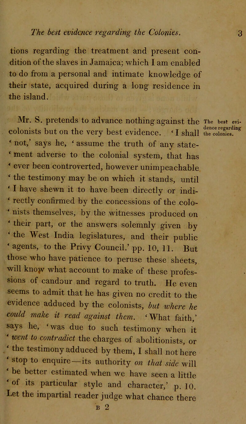 tions regarding the treatment and present con- dition of the slaves in Jamaica; which I am enabled to do from a personal and intimate knowledge of their state, acquired during a long residence in the island. Mr. S. pretends to advance nothing against the The best evi- colonists but on the very best evidence. ‘ I shall thTcoio£“^ ‘ not,’ says he, ‘ assume the truth of any state- * ment adverse to the colonial system, that has * ever been controverted, however unimpeachable ‘ the testimony may be on which it stands, until * I have shewn it to have been directly or indi- ‘ rectly confirmed by the concessions of the colo- ‘ nists themselves, by the witnesses produced on ‘ their part, or the answers solemnly given by ‘ the West India legislatures, and their public ‘ agents, to the Privy Council.’ pp. 10, 11. But those who have patience to peruse these sheets, will kno}v what account to make of these profes- sions of candour and regard to truth. He even seems to admit that he has given no credit to the evidence adduced by the colonists, but where he could make it read against them. ‘What faith,’ says he, ‘was due to such testimony when it ‘ went to contradict the charges of abolitionists, or ‘ the testimony adduced by them, I shall not here ‘ stop to enquire — its authority on that side will be better estimated when we have seen a little of its particular style and character,’ p. 10. Let the impartial reader judge what chance there B 2