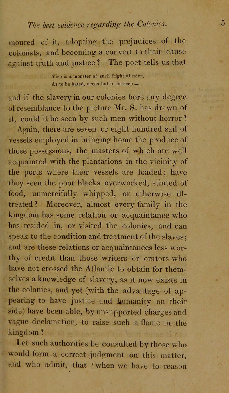 moured of it, adopting the prejudices of the colonists, and becoming a convert to their cause against tmth and justice ? The poet tells us that Vice is a monster of such frightful mien, As to be hated, needs but to be seen — and if the slavery in our colonies bore any degree of resemblance to the picture Mr. S. has drawn of it, could it be seen by such men without horror ? Again, there are seven or eight hundred sail of vessels employed in bringing home the produce of those possessions, the masters of which are well acquainted with the plantations in the vicinity of the ports where their vessels are loaded; have they seen the poor blacks overworked, stinted of food, unmercifully whipped, or otherwise ill- treated ? Moreover, almost every family in the kingdom has some relation or acquaintance who has resided in, or visited the colonies, and can speak to the condition and treatment of the slaves; and are these relations or acquaintances less wor- thy of credit than those writers or orators who have not crossed the Atlantic to obtain for them- selves a knowledge of slavery, as it now exists in the colonies, and yet (with the advantage of ap- pearing to have justice and humanity on their side) have been able, by unsupported charges and vague declamation, to raise such a flame in the kingdom ? Let such authorities be consulted by those who would form a correct judgment on this matter, and who admit, that ‘ when we have to reason