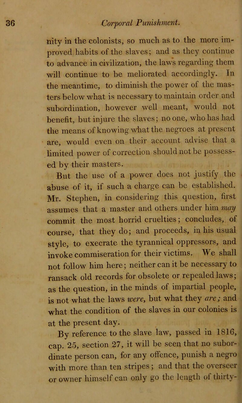 nity in the colonists, so much as to the more im- proved, habits of the slaves; and as they continue to advance in civilization, the laws regarding them will continue to be meliorated accordingly. In the meantime, to diminish the power of the mas- ters below what is necessary to maintain order and subordination, however well meant, would not benefit, but injure the slaves; no one, who has had the means of knowing what the negroes at present • are, would even on their account advise that a limited power of correction should not be possess- ed by their masters. But the use of a power does not justify the . abuse of it, if such a charge can be established. Mr. Stephen, in considering this question, first assumes that a master and others under him may commit the most horrid cruelties; concludes, of course, that they do; and proceeds, in his usual style, to execrate the tyrannical oppressors, and invoke commiseration for their victims. We shall not follow him here; neither can it be necessary to ransack old records for obsolete or repealed laws; as the question, in the minds of impartial people, is not what the laws were, but what they are; and what the condition of the slaves in our colonies is at the present day. By reference to the slave law, passed in 1816, cap. 25, section 27, it will be seen that no subor-< dinate person can, for any offence, punish a negro with more than ten stripes; and that the overseer , or owner himself can only go the length of thirty-'