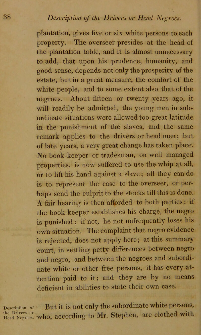 Description of I lie Drivers or ilead Negroes. plantation, gives five or six white persons to each property. The overseer presides at the head of the plantation table, and it is almost unnecessary to add, that upon his prudence, humanity, and good sense, depends not only the prosperity of the estate, but in a great measure, the comfort of the white people, and to some extent also that of the negroes. About fifteen or twenty years ago, it will readily be admitted, the young men in sub- ordinate situations were allowed too great latitude in the punishment of the slaves, and the same remark applies to the drivers or head men; but of late years, a very great change has taken place. No book-keeper or tradesman, on well managed properties, is now suffered to use the whip at all, or to lift his hand against a slave; all they can do is to represent the case to the overseer, or per- haps send the culprit to the stocks till this is done. A fair hearing is then afSorded to both parties: if the book-keeper establishes his charge, the negro is punished ; if not, he not unfrequently loses his own situation. The complaint that negro evidence is rejected, does not apply here; at this summary court, in settling petty differences between negro and negro, and between the negroes and subordi- nate white or other free persons, it has every at- tention paid to it; and they are by no means deficient in abilities to state their own case. But it is not only the subordinate white persons, who, according to Mr. Stephen, are clothed with