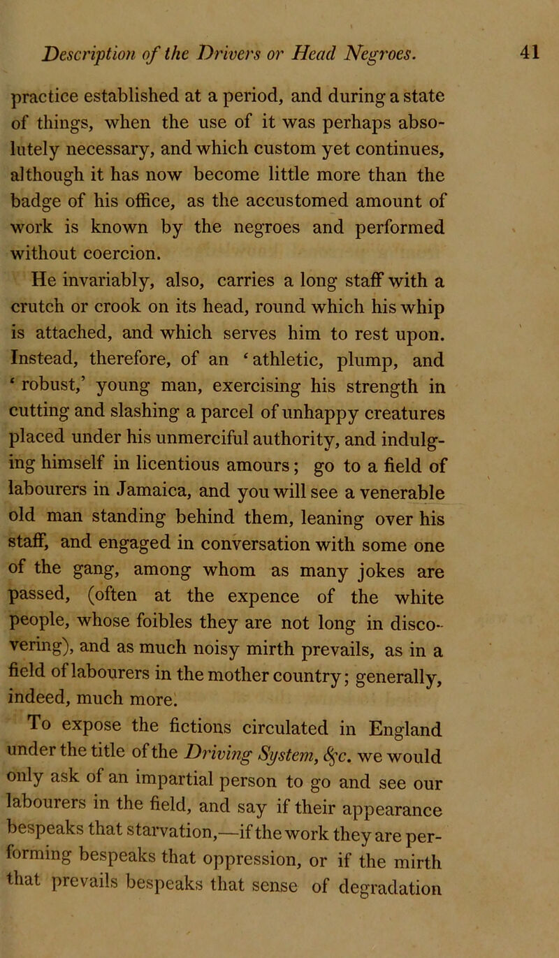 practice established at a period, and during a state of things, when the use of it was perhaps abso- lutely necessary, and which custom yet continues, although it has now become little more than the badge of his office, as the accustomed amount of work is known by the negroes and performed without coercion. He invariably, also, carries a long staff with a crutch or crook on its head, round which his whip is attached, and which serves him to rest upon. Instead, therefore, of an ‘athletic, plump, and ‘ robust,’ young man, exercising his strength in cutting and slashing a parcel of unhappy creatures placed under his unmerciful authority, and indulg- ing himself in licentious amours; go to a field of labourers in Jamaica, and you will see a venerable old man standing behind them, leaning over his staff, and engaged in conversation with some one of the gang, among whom as many jokes are passed, (often at the expence of the white people, whose foibles they are not long in disco- vering), and as much noisy mirth prevails, as in a field of labourers in the mother country; generally, indeed, much more. To expose the fictions circulated in England under the title of the Driving System, S^c. we would only ask of an impartial person to go and see our labourers in the field, and say if their appearance bespeaks that starvation,—if the work they are per- forming bespeaks that oppression, or if the mirth that prevails bespeaks that sense of degradation