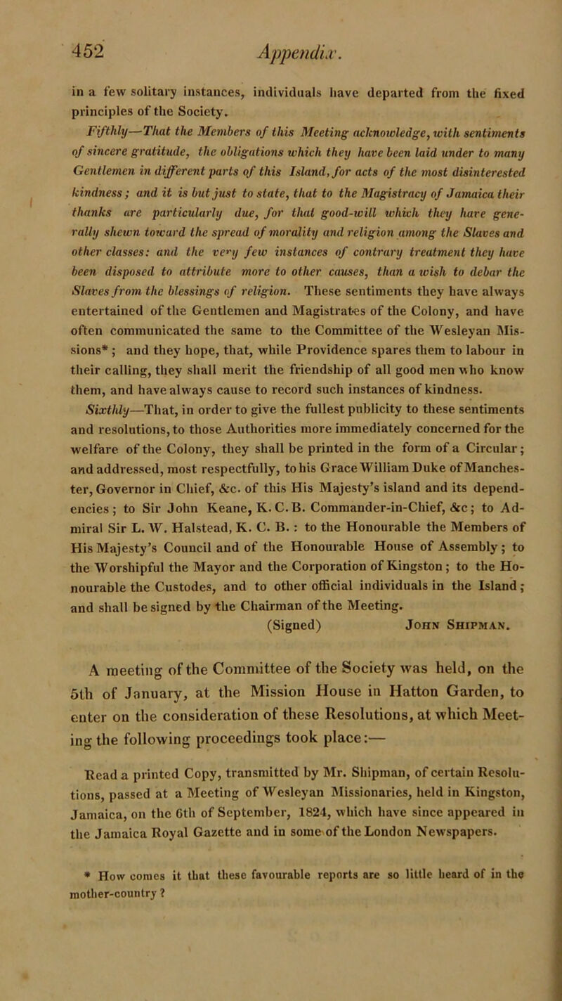 in a few solitary instances, individuals liave departed from the fixed principles of the Society. Fifthly—That the Members of this Meeting acknowledge, with sentiments of sincere gratitude, the obligations which they have been laid under to many Gentlemen in different parts of this Island, for acts of the most disinterested kindness; audit is but just to state, that to the Magistracy of Jamaica their thanks are particularly due, for tluit good-will which they hare gene- rally shewn toward the spread of morality and religion among the Slaves and other classes: and the ve<’y few instances of contrary treatment they have been disposed to attribute more to other causes, than a wish to debar the Slaves from the blessings of religion. These sentiments they have always entertained of the Gentlemen and Magistrates of the Colony, and have often communicated the same to the Committee of the Wesleyan Mis- sions* ; and they hope, that, while Providence spares them to labour in their calling, they shall merit the friendship of all good men who know them, and have always cause to record such instances of kindness. Sixthly—That, in order to give the fullest publicity to these sentiments and resolutions, to those Authorities more immediately concerned for the welfare, of the Colony, they shall be printed in the form of a Circular; and addressed, most respectfully, to his Grace William Duke of Manches- ter, Governor in Chief, &c. of this His Majesty’s island and its depend- encies ; to Sir John Keane, K.C.B. Commander-in-Chief, &c; to Ad- miral Sir L. W. Halstead, K. C. B.: to the Honourable the Members of His Majesty’s Council and of the Honourable House of Assembly; to the Worshipful the Mayor and the Corporation of Kingston; to the Ho- nourable the Custodes, and to other official individuals in the Island ; and shall be signed by the Chairman of the Meeting. (Signed) John Shipman. A meeting of the Committee of the Society was held, on the 5th of January, at the Mission House in Hatton Garden, to enter on the consideration of these Resolutions, at which Meet- ing the following proceedings took place:— Bead a printed Copy, transmitted by Mr. Shipman, of certain Resolu- tions, passed at a Meeting of Wesleyan Missionaries, held in Kingston, Jamaica, on the Gth of September, 1824, which have since appeared in the Jamaica Royal Gazette and in somc'of the London Newspapers. • How comes it that these favourable reports are so little heard of in tho mother-country 1