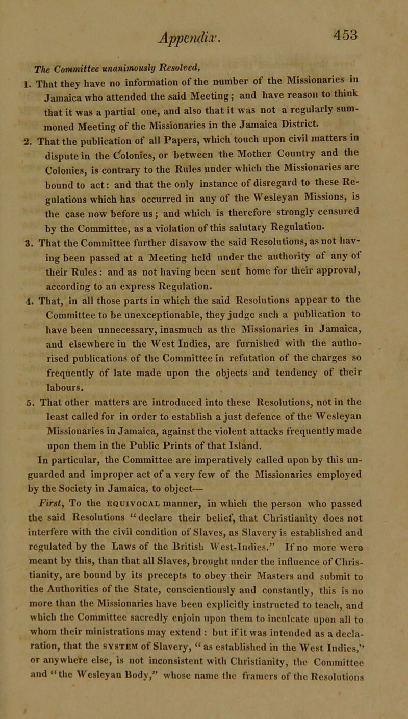 The Committee unanimouehj Resolved, 1. That they have no information of the number of the Missionaries in Jamaica who attended the said Meeting; and have reason to think that it was a partial one, and also that it was not a regularly sum- moned Meeting of the Missionaries in the Jamaica District. 2. That the publication of all Papers, which touch upon civil matters in dispute in the (Colonies, or between the Mother Country and the Colonies, is contrary to the Rules under which the Missionaries are bound to act: and that the only instance of disregard to these Re- gulations which has occurred in any of the Wesleyan Missions, is the case now before us; and which is therefore strongly censured by the Committee, as a violation of this salutary Regulation. 3. That the Committee further disavow the said Resolutions, as not hav- ing been passed at a Meeting held under the authority of any of their Rules: and as not having been sent home for their approval, according to an express Regulation. 4. That, in all those parts in which the said Resolutions appear to the Committee to be unexceptionable, they judge such a publication to have been unnecessary, inasmuch as the Missionaries in Jamaica, and elsewhere in the West Indies, are furnished with the autho- rised publications of the Committee in refutation of the charges so frequently of late made upon the objects and tendency of their labours. 6. That other matters are introduced into these Resolutions, not in the least called for in order to establish a just defence of the Wesleyan Missionaries in Jamaica, against the violent attacks frequently made upon them in the Public Prints of that Island. In particular, the Committee are imperatively called upon by this un- guarded and improper act of a very few of the Missionaries employed by the Society in Jamaica, to object— First, To the equivocal manner, in which the person who passed the said Resolutions “ declare their belief, that Christianity does not interfere with the civil condition of Slaves, as Slavery is established and regulated by the Laws of the British West-Indies.” If no more were meant by this, than that all Slaves, brought under the influence of Chris- tianity, are bound by its precepts to obey their Masters and submit to the Authorities of the State, conscientiously and constantly, this is no more than the Missionaries have been explicitly instructed to teach, and which the Committee sacredly enjoin upon them to inculcate upon all to whom their ministrations may extend : but if it was intended as a decla- ration, that the system of Slavery, “ as established in the West Indies,” or anywhere else, is not inconsistent with Christianity, the Committee and “the Wesleyan Body,” whose name the framers of the Resolutions