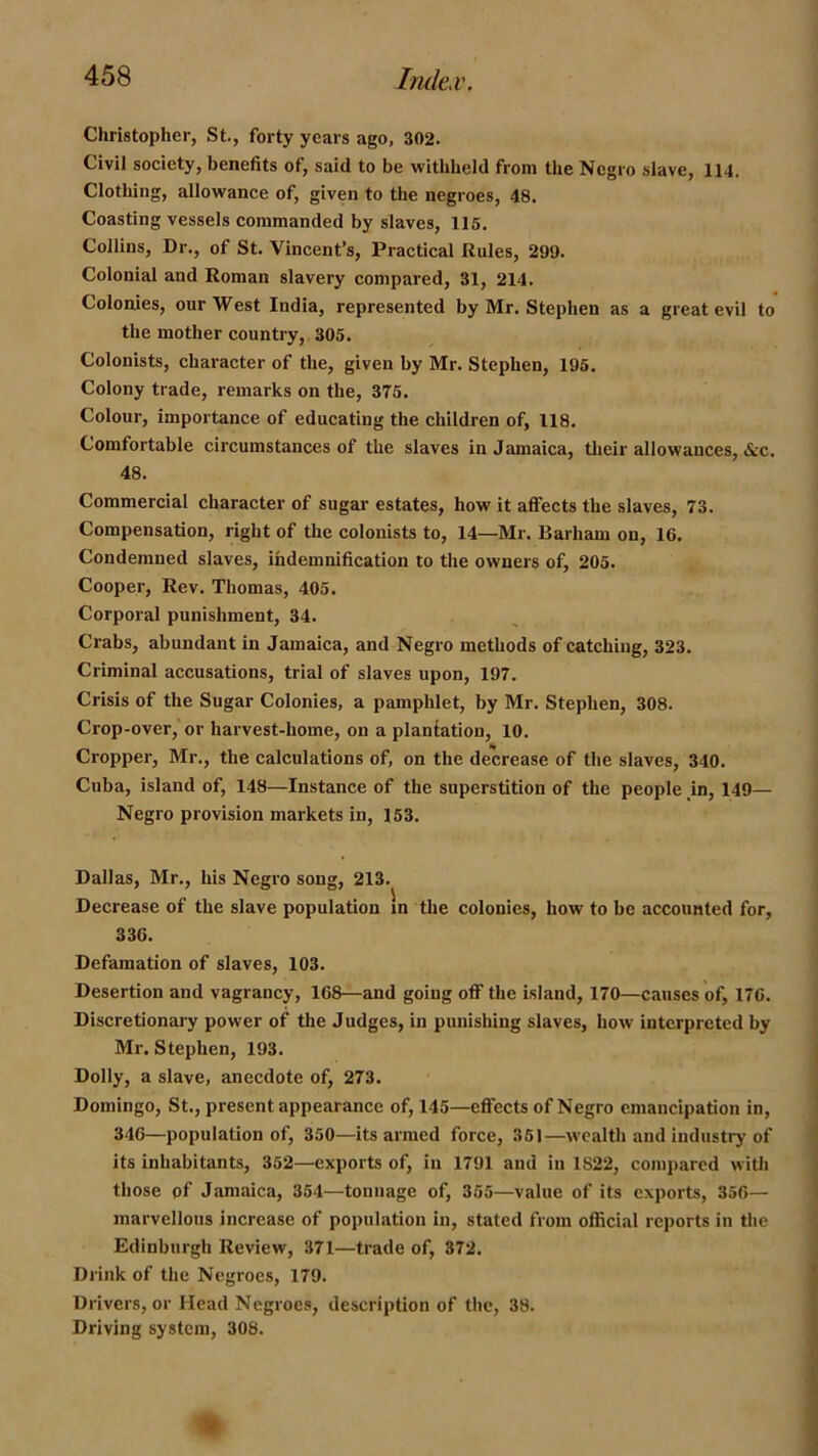 Christopher, St., forty years ago, 302. Civil society, benefits of, said to be withheld from the Negro slave, 114. Clothing, allowance of, given to the negroes, 48. Coasting vessels commanded by slaves, 115. Collins, Dr., of St. Vincent’s, Practical Rules, 299. Colonial and Roman slavery compared, 31, 214. Colonies, our West India, represented by Mr. Stephen as a great evil to the mother country, 305. Colonists, character of the, given by Mr. Stephen, 195. Colony trade, remarks on the, 375. Colour, importance of educating the children of, 118. Comfortable circumstances of the slaves in Jamaica, their allowances, &c. 48. Commercial character of sugar estates, how it affects the slaves, 73. Compensation, right of the colonists to, 14—Mr. Barham on, 16. Condemned slaves, ihdemnification to the owners of, 205. Cooper, Rev. Thomas, 405. Corporal punishment, 34. Crabs, abundant in Jamaica, and Negro methods of catching, 323. Criminal accusations, trial of slaves upon, 197. Crisis of the Sugar Colonies, a pamphlet, by Mr. Stephen, 308. Crop-over, or harvest-home, on a plantation, 10. Cropper, Mr., the calculations of, on the decrease of the slaves, 340. Cuba, island of, 148—Instance of the superstition of the people m, 149— Negro provision markets in, 153. Dallas, Mr., his Negro song, 213. Decrease of the slave population m the colonies, how to be accounted for, 336. Defamation of slaves, 103. Desertion and vagrancy, 168—and going off the island, 170—causes of, 176. Discretionary power of the Judges, in punishing slaves, how interpreted by Mr. Stephen, 193. Dolly, a slave, anecdote of, 273. Domingo, St., present appearance of, 145—effects of Negro emancipation in, 346—population of, 350—its armed force, 351—wealth and industry of its inhabitants, 352—exports of, in 1791 and in 1822, compared witli those of Jamaica, 354—tonnage of, 355—value of its exports, 356— marvellous increase of population in, stated from official reports in the Edinburgh Review, 371—trade of, 372. Drink of the Negroes, 179. Drivers, or Head Negroes, description of the, 38. Driving system, 308.