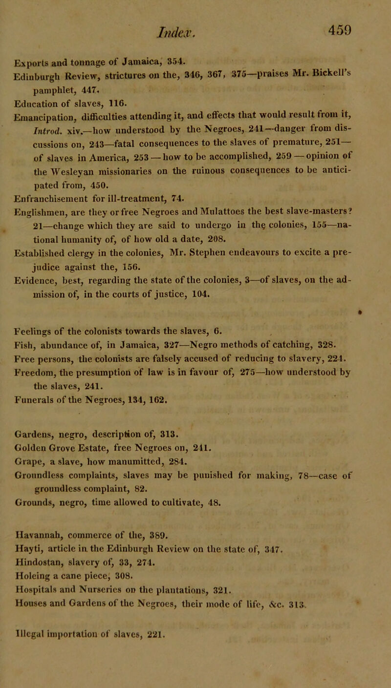 Exports and tonnage of Jamaica, 354. Edinburgh Review, strictures on the, 346, 367 , 376—praises Mr. Bickell’s pamphlet, 447. Education of slaves, 116. Emancipation, difficulties attending it, and effects that would result from it, Introd. xiv.—how understood by the Negroes, 241—danger from dis- cussions on, 243—fatal consequences to the slaves of premature, 251— of slaves in America, 253 —how to be accomplished, 259—opinion of the Wesleyan missionaries on the ruinous consequences to be antici- pated from, 450. Enfranchisement for ill-treatment, 74. Englishmen, are they or free Negroes and Mnlattoes the best slave-masters? 21—ehange which they are said to undergo in the colonies, 155—na- tional humanity of, of how old a date, 208. Established clergy in the colonies, Mr. Stephen endeavours to excite a pre- judice against the, 156. Evidence, best, regarding the state of the colonies, 3—of slaves, on the ad- mission of, in the courts of justice, 104. Feelings of the colonists towards the slaves, 6. Fish, abundance of, in Jamaica, 327—Negro methods of catching, 328. Free persons, the colonists are falsely accused of reducing to slavery, 224. Freedom, the presumption of law is in favour of, 275—how understood by the slaves, 241. Funerals of the Negroes, 134, 162. Gardens, negro, description of, 313. Golden Grove Estate, free Negroes on, 241. Grape, a slave, how manumitted, 284. Groundless complaints, slaves may be punished for making, 78—case of groundless complaint, 82. Grounds, negro, time allowed to cultivate, 48. Ilavannab, commerce of the, 389. Hayti, article in the Edinburgh Review on tlie state of, 347. Hindostan, slavery of, 33, 274. Holeing a cane piece, 308. Hospitals and Nurseries on tlie plantations, 321. Houses and Gardens of the Negroes, their mode of life, &c. 313.