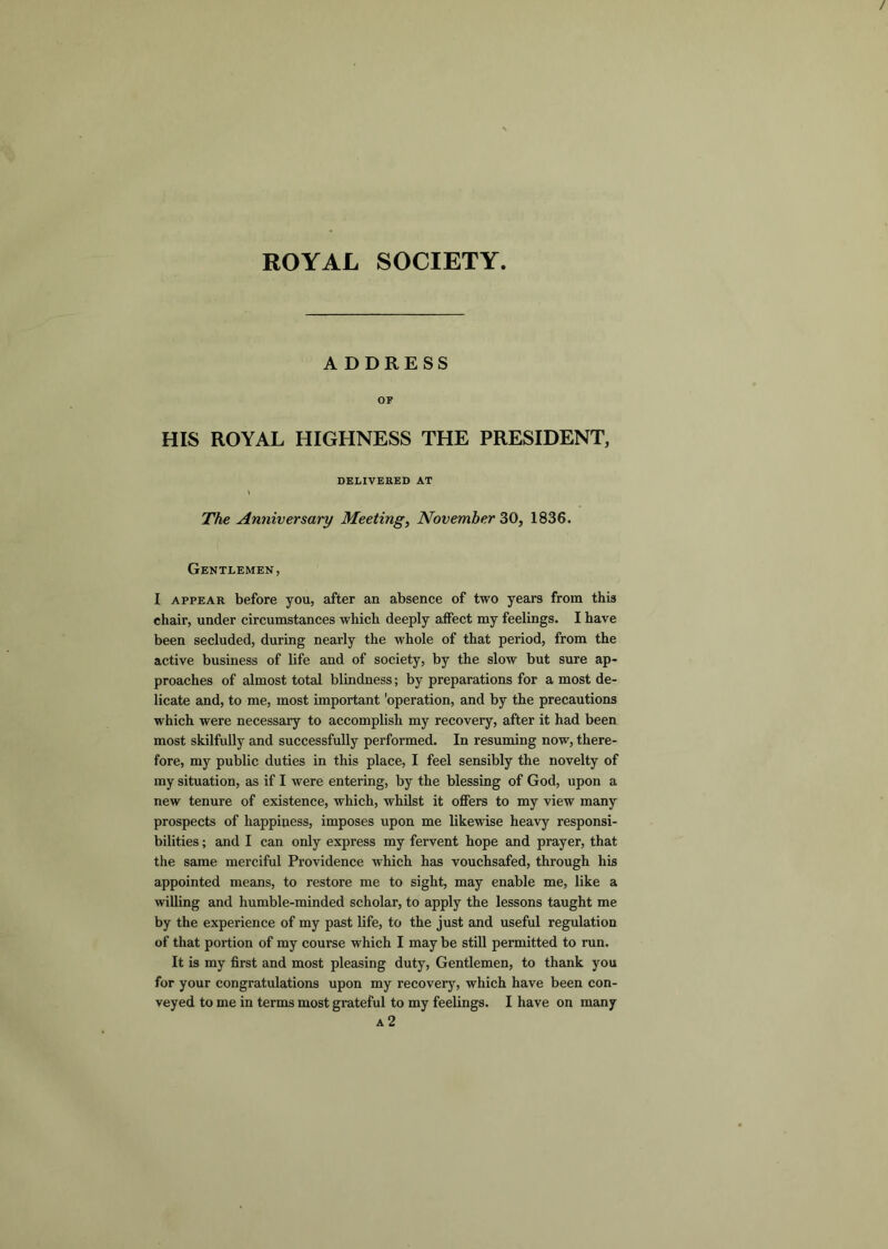 ROYAL SOCIETY A DDRESS OF HIS ROYAL HIGHNESS THE PRESIDENT, DELIVERED AT The Anniversary Meeting, November ^0, 1836. Gentlemen, I APPEAR before you, after an absence of two years from this chair, under circumstances which deeply affect my feelings. I have been secluded, during nearly the whole of that period, from the active business of life and of society, by the slow but sure ap- proaches of almost total blindness; by preparations for a most de- licate and, to me, most important 'operation, and by the precautions which were necessary to accomplish my recovery, after it had been most skilfully and successfully performed. In resuming now, there- fore, my public duties in this place, I feel sensibly the novelty of my situation, as if I were entering, by the blessing of God, upon a new tenure of existence, which, whilst it offers to my view many prospects of happiness, imposes upon me likewise heavy responsi- bilities ; and I can only express my fervent hope and prayer, that the same merciful Providence which has vouchsafed, through his appointed means, to restore me to sight, may enable me, like a willing and humble-minded scholar, to apply the lessons taught me by the experience of my past life, to the just and useful regulation of that portion of my course which I may be still permitted to run. It is my first and most pleasing duty. Gentlemen, to thank you for your congratulations upon my recovery, which have been con- veyed to me in terms most grateful to my feelings. I have on many a2