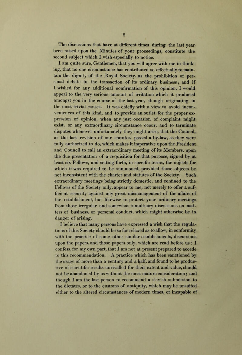 The discussions that have at different times during the last year been raised upon the Minutes of your proceedings, constitute the second subject which I wish especially to notice. I am quite sure, Gentlemen, that you will agree with me in think- ing, that no one circumstance has contributed so effectually to main- tain the dignity of the Royal Society, as the prohibition of per- sonal debate in the transaction of its ordinary business; and if I wished for any additional confirmation of this opinion, I would appeal to the very serious amount of irritation which it produced amongst you in the course of the last year, though originating in the most trivial causes. Tt was chiefly with a view to avoid incon- veniences of this kind, and to provide an outlet for the proper ex- pression of opinion, when any just occasion of complaint might exist, or any extraordinary circumstance occur, and to terminate disputes whenever unfortunately they might arise, that the Council, at the last revision of our statutes, passed a by-law, as they were fully authorized to do, which makes it imperative upon the President and Council to call an extraordinary meeting of its Members, upon the due presentation of a requisition for that purpose, signed by at least six Fellows, and setting forth, in specific terms, the objects for which it was required to be summoned, provided those objects be not inconsistent with the charter and statutes of the Society. Such extraordinary meetings being strictly domestic, and confined to the Fellows of the Society only, appear to me, not merely to offer a suf- ficient security against any great mismanagement of the affairs of the establishment, but likewise to protect your ordinary meetings from those irregular and somewhat tumultuary discussions on mat- ters of business, or personal conduct, which might otherwise be in danger of arising. I believe that many persons have expressed a wish that the regula- tions of this Society should be so far relaxed as to allow, in conformity with the practice of some other similar establishments, discussions upon the papers, and those papers only, which are read before us: I confess, for my own part, that I am not at present prepared to accede to this recommendation. A practice which has been sanctioned by tlie usage of more than a century and a half, and found to be produc- tive of scientific results unrivalled for their extent and value, should not be abandoned by us without the most mature consideration; and though I am the last person to recommend a slavish submission to the dictates, or to the customs of antiquity, which may be unsuited either to the altered circumstances of modern times, or incapable of