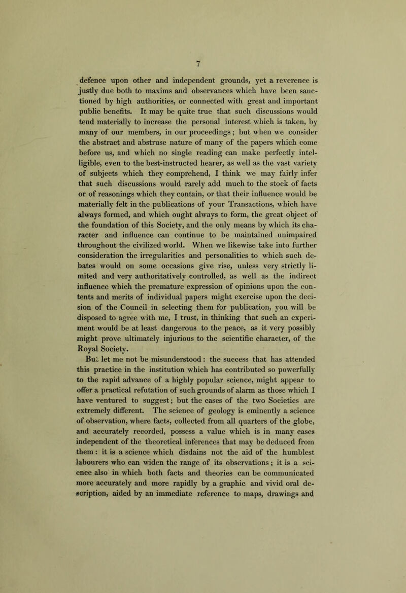 defence upon other and independent grounds, yet a reverence is justly due both to maxims and observances which have been sanc- tioned by high authorities, or connected with great and important public benefits. It may be quite true that such discussions would tend materially to increase the personal interest which is taken, by many of our members, in our proceedings ; but when we consider the abstract and abstruse nature of many of the papers which come before us, and which no single reading can make perfectly intel- ligible, even to the best-instructed hearer, as well as the vast variety of subjects which they comprehend, I think we may fairly infer that such discussions would rarely add much to the stock of facts or of reasonings which they contain, or that their influence would be materially felt in the publications of your Transactions, which have always formed, and which ought always to form, the great object of the foundation of this Society, and the only means by which its cha- racter and influence can continue to be maintained unimpaired throughout the civilized world. When we likewise take into further consideration the irregularities and personalities to which such de- bates would on some occasions give rise, unless very strictly li- mited and very authoritatively controlled, as well as the indirect influence which the premature expression of opinions upon the con- tents and merits of individual papers might exercise upon the deci- sion of the Council in selecting them for publication, you will be disposed to agree with me, I trust, in thinking that such an experi- ment would be at least dangerous to the peace, as it very possibly might prove ultimately injurious to the scientific character, of the Royal Society. Bui; let me not be misunderstood: the success that has attended this practice in the institution which has contributed so powerfully to the rapid advance of a highly popular science, might appear to offer a practical refutation of such grounds of alarm as those which I have ventured to suggest; but the cases of the two Societies are extremely different. The science of geology is eminently a science of observation, where facts, collected from all quarters of the globe, and accurately recorded, possess a value which is in many cases independent of the theoretical inferences that may be deduced from them: it is a science which disdains not the aid of the humblest labourers who can widen the range of its observations; it is a sci- ence also in which both facts and theories can be communicated more accurately and more rapidly by a graphic and vivid oral de- scription, aided by an immediate reference to maps, drawings and