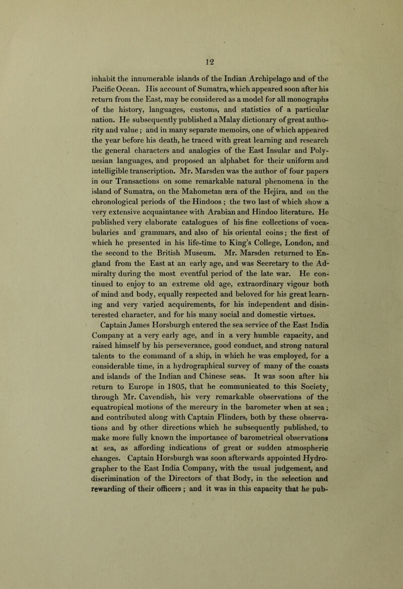 inhabit the innumerable islands of the Indian Archipelago and of the Pacific Ocean. His account of Sumatra, which appeared soon after his return from the East, may be considered as a model for all monographs of the history, languages, customs, and statistics of a particular nation. He subsequently published a Malay dictionary of great autho- rity and value; and in many separate memoirs, one of which appeared the year before his death, he traced with great learning and research the general characters and analogies of the East Insular and Poly- nesian languages, and proposed an alphabet for their uniform and intelligible transcription. Mr. Marsden was the author of four papers in our Transactions on some remarkable natural phenomena in the island of Sumatra, on the Mahometan aera of the Hejira, and on the chronological periods of the Hindoos ; the two last of which show a very extensive acquaintance with Arabian and Hindoo literature. He published very elaborate catalogues of his fine collections of voca- bularies and grammars, and also of his oriental coins; the first of Avhich he presented in his life-time to King’s College, London, and the second to the British Museum. Mr. Marsden returned to En- gland from the East at an early age, and was Secretary to the Ad- miralty during the most eventful period of the late war. He con- tinued to enjoy to an extreme old age, extraordinary vigour both of mind and body, equally respected and beloved for his great learn- ing and very varied acquirements, for his independent and disin- terested character, and for his many social and domestic virtues. Captain James Horsburgh entered the sea service of the East India Company at a very early age, and in a very humble capacity, and raised himself by his perseverance, good conduct, and strong natural talents to the command of a ship, in which he was employed, for a considerable time, in a hydrographical survey of many of the coasts and islands of the Indian and Chinese seas. It was soon after his return to Europe in 1805, that he communicated to this Society, through Mr. Cavendish, his very remarkable observations of the equatropical motions of the mercury in the barometer when at sea ; and contributed along with Captain Flinders, both by these observa- tions and by other directions which he subsequently published, to make more fully known the importance of barometrical observations at sea, as affording indications of great or sudden atmospheric changes. Captain Horsburgh was soon afterwards appointed Hydro- grapher to the East India Company, with the usual judgement, and discrimination of the Directors of that Body, in the selection and rewarding of their officers ; and it was in this capacity that he pub-