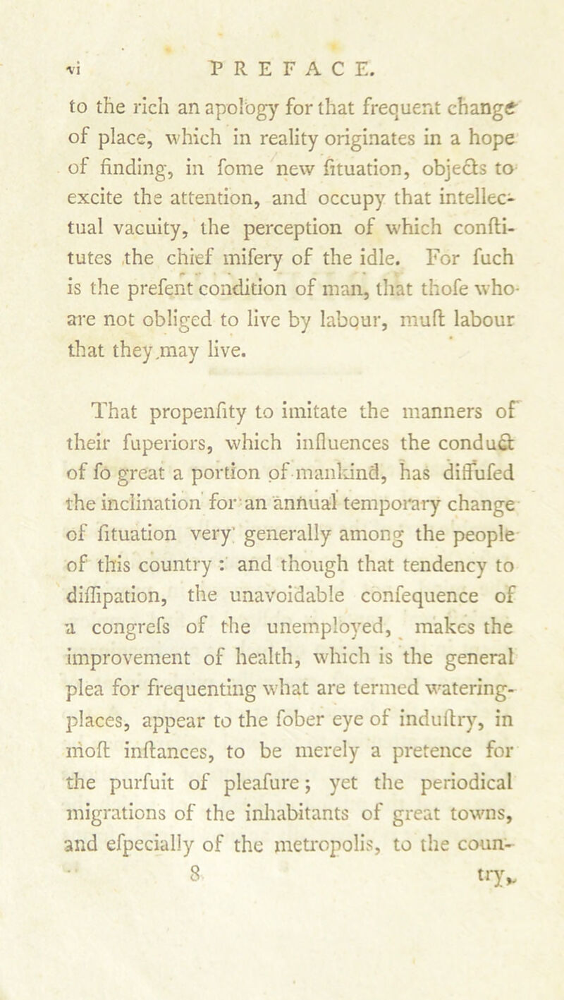 to the rich an apology for that frequent change of place, which in reality originates in a hope of finding, in fome new fituation, objects to excite the attention, and occupy that intellec- tual vacuity, the perception of which confti- tutes the chief mifery of the idle. For fuch f •• ■ * is the prefent condition of man, that thofe who- are not obliged to live by labour, muff labour that they .may live. That propenfity to imitate the manners of their fuperiors, which influences the conduct of fo great a portion of mankind, has diffufed the inclination for an annual temporary change of fituation very generally among the people of this country : and though that tendency to diflipation, the unavoidable confequence of a congrefs of the unemployed, makes the improvement of health, which is the general plea for frequenting what are termed watering- places, appear to the fober eye of induftry, in niofl: inftances, to be merely a pretence for the purfuit of pleafure; yet the periodical migrations of the inhabitants of great towns, and efpecially of the metropolis, to the coun- 8 tryv