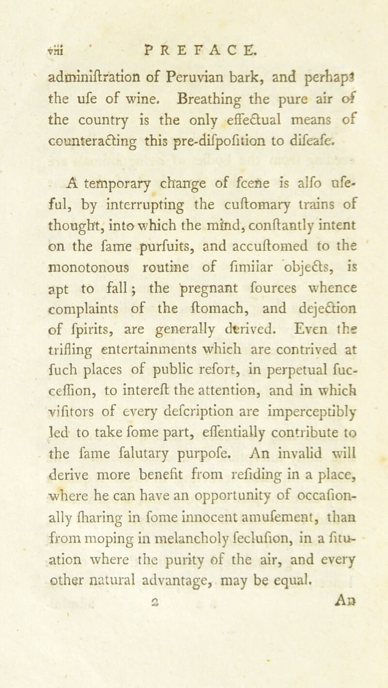 adminiflration of Peruvian bark, and perhaps the ufe of wine. Breathing the pure air of the country is the only effectual means of counteracting this pre-difpofition to difeafe. A temporary change of fcene is alfo ufe- ful, by interrupting the cuftomary trains of thought, into which the mind, conftantly intent on the fame purfuits, and accuftomed to the monotonous routine of fimilar objects, is apt to fall; the pregnant fources whence complaints of the ftomach, and dejeCtion of fpirits, are generally derived. Even the trifling entertainments which are contrived at fuch places of public refort, in perpetual fuc- ceffion, to interefl the attention, and in which vifitors of every defcription are imperceptibly led to take fome part, effentially contribute to the fame falutary purpofe. An invalid will derive more benefit from refiding in a place, where he can have an opportunity of occafion- ally fharing in fome innocent amufement, than from moping in melancholy feclufion, in a fitu- ation where the purity of the air, and every other natural advantage, may be equal.