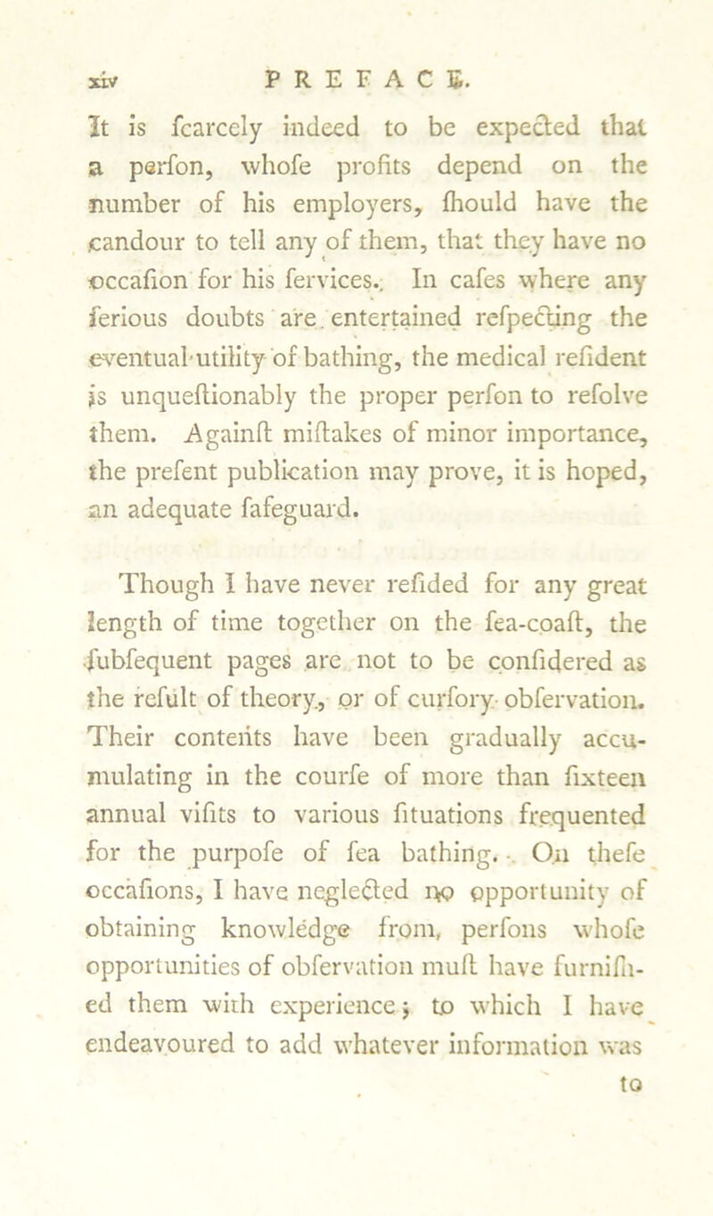 It is fcarcely indeed to be expected that a perfon, whofe profits depend on the number of his employers, fhould have the .candour to tell any of them, that they have no ©ccafion for his fervices.; In cafes where any ferious doubts are. entertained refpecting the eventual*utility of-bathing, the medical refident is unqueflionably the proper perfon to refolve them. Againfl miftakes of minor importance, ihe prefent publication may prove, it is hoped, an adequate fafeguard. Though I have never refided for any great length of time together on the fea-coaft, the fubfequent pages are not to be confidered as the refult of theory., or of curfory obfervation. Their contents have been gradually accu- mulating in the courfe of more than fixteen annual vifits to various fituations frequented for the purpofe of fea bathing. On thefe occafions, I have negle&ed i>o opportunity of obtaining knowledge from, perfons whofe opportunities of obfervation muft have furnifii- ed them with experience $ to which I have endeavoured to add whatever information was to