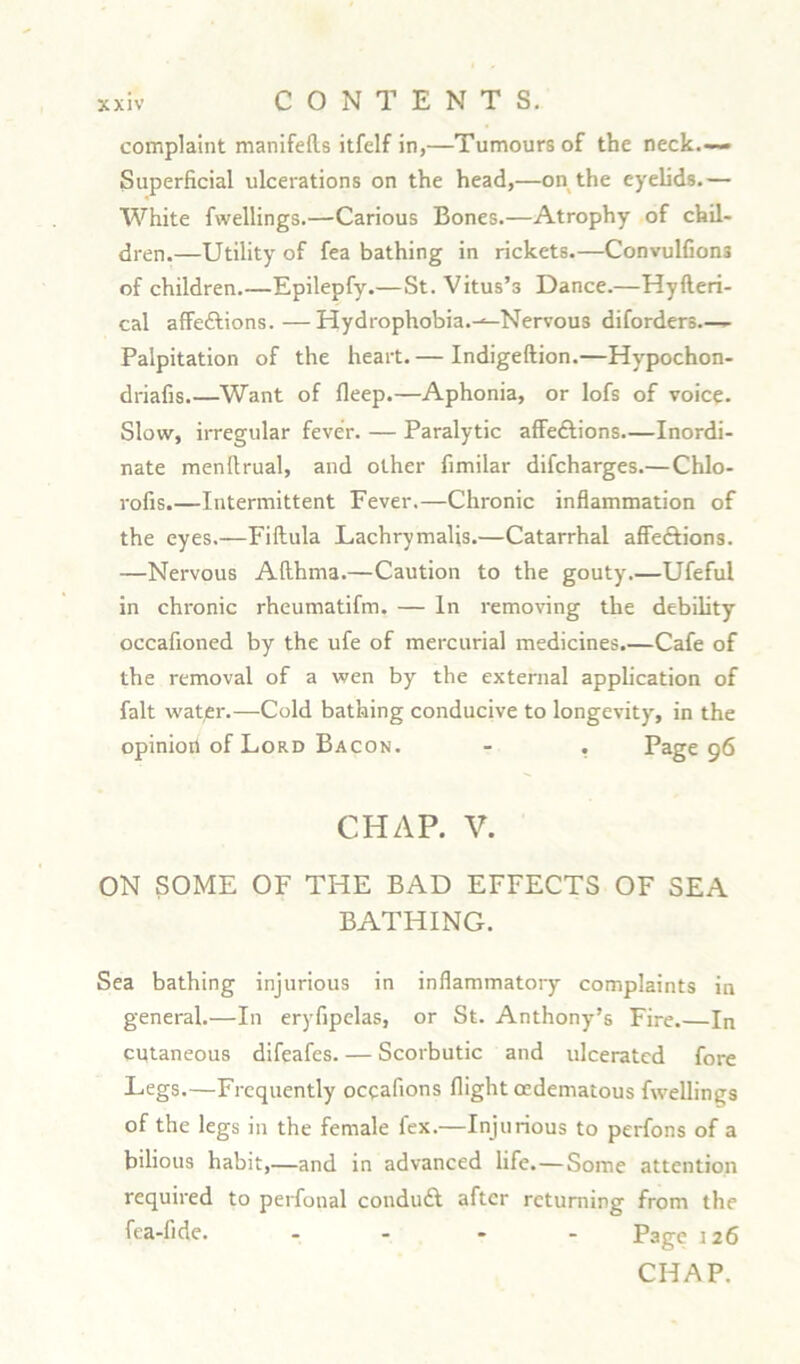 complaint manifefts itfelf in,—Tumours of the neck.-— Superficial ulcerations on the head,—on the eyelids.— White fwellings.—Carious Bones.—Atrophy of chil- dren.—Utility of fea bathing in rickets.—Convulfion3 of children.—Epilepfy.—St. Vitus’s Dance.—Hyfteri- cal affeftions.—Hydrophobia.-^-Nervous diforders— Palpitation of the heart. — Indigeftion.—Hypochon- driafis Want of fleep.—Aphonia, or lofs of voice. Slow, irregular fever. — Paralytic affe&ions.—Inordi- nate menfirual, and other fimilar difcharges.— Chlo- rofis.—Intermittent Fever.—Chronic inflammation of the eyes.—Fiftula Lachrymalis.—Catarrhal affeftions. —Nervous Afthma.—Caution to the gouty.—Ufeful in chronic rheumatifm. — In removing the debility occafioned by the ufe of mercurial medicines.—Cafe of the removal of a wen by the external application of fait water.—Cold bathing conducive to longevity, in the opinioii of Lord Bacon. - . Page 96 CHAP. V. ON SOME OF THE BAD EFFECTS OF SEA BATHING. Sea bathing injurious in inflammatory complaints in general.—In eryfipelas, or St. Anthony’s Fire.—In cutaneous difeafes. — Scorbutic and ulcerated fore Legs.—Frequently occafions flight cedematous fwellings of the legs in the female lex.—Injurious to perfons of a bilious habit,—and in advanced life. — Some attention required to perfonal conduft after returning from the fea-fide. .... Page 126 CHAP.