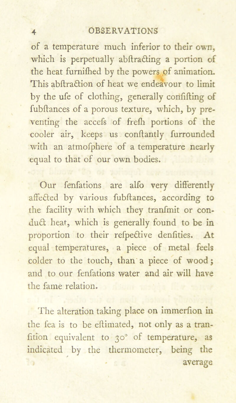 of a temperature much inferior to their own, which is perpetually abftra&ing a portion of the heat furnifhed by the powers of animation. This abftradion of heat we endeavour to limit by the ufe of clothing, generally confifting of fubftances of a porous texture, which, by pre- venting the accefs of frefh portions of the cooler air, keeps us conftantly furrounded with an atmofphere of a temperature nearly equal to that of our own bodies. Our fenfations are alfo very differently affected by various fubftances, according to the facility with which they tranfmit or con- dud heat, which is generally found to be in proportion to their refpedive denfities. At equal temperatures, a piece of metal feels colder to the touch, than a piece of wood j and to our fenfations water and air will have the fame relation. The alteration taking place on immerfion in the fea is to be eftimated, not only as a tran- fition equivalent to 30° of temperature, as indicated by the thermometer, being the » average