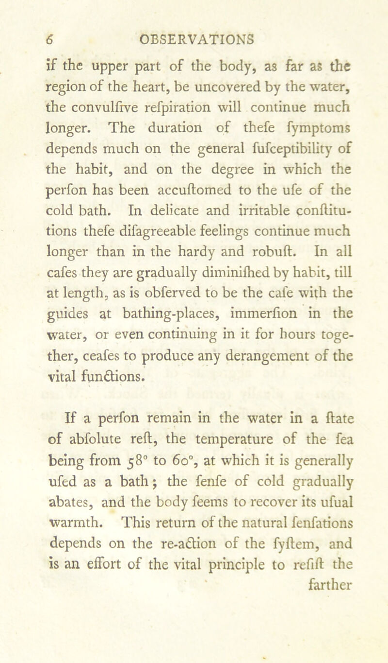 if the upper part of the body, as far as the region of the heart, be uncovered by the water, the convulfrve refpiration will continue much longer. The duration of thefe fymptoms depends much on the general fufceptibility of the habit, and on the degree in which the perfon has been accuftomed to the ufe of the cold bath. In delicate and irritable conftitu- tions thefe difagreeable feelings continue much longer than in the hardy and robuft. In all cafes they are gradually diminifhed by habit, till at length, as is obferved to be the cafe with the guides at bathing-places, immerfion in the water, or even continuing in it for hours toge- ther, ceafes to produce any derangement of the vital functions. If a perfon remain in the water in a ftate of abfolute reft, the temperature of the fea being from 58° to 6o°, at which it is generally ufed as a bath j the fenfe of cold gradually abates, and the body feems to recover its ufual warmth. This return of the natural fenfations depends on the re-a&ion of the fyftem, and is an effort of the vital principle to refill the farther