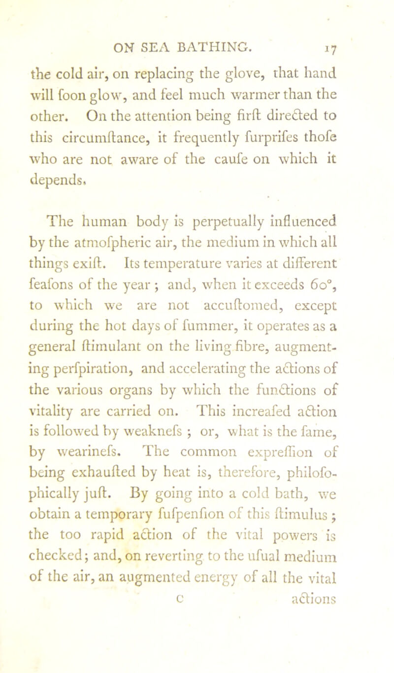 the cold air, on replacing the glove, that hand will foon glow, and feel much warmer than the other. On the attention being firft directed to this circumflance, it frequently furprifes thofe who are not aware of the caufe on which it depends, The human body is perpetually influenced by the atmofpheric air, the medium in which all things exift. Its temperature varies at different feafons of the year; and, when it exceeds 6o°, to which we are not accuffomed, except during the hot days of fummer, it operates as a general ftimulant on the living fibre, augment- ing perfpiration, and accelerating the actions of the various organs by which the functions of vitality are carried on. This increafed aftion is followed by weaknefs ; or, what is the fame, by wearinefs. The common expreflion of being exhauffed by heat is, therefore, philofo- phically juft. By going into a cold bath, we obtain a temporary fufpenfion of this ftimulus ; the too rapid action of the vital powers is checked; and, on reverting to the ufual medium of the air, an augmented energy of all the vital c actions