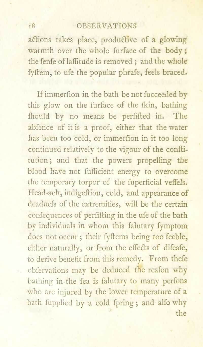 actions takes place, productive of a glowing warmth over the whole furface of the body; the fenfe of latitude is removed ; and the whole fyftem, to ufe the popular phrafe, feels braced. If immerfion in the bath be not fucceeded by this glow on the furface of the (kin, bathing lhould by no means be perfifted in. The abfence of it is a proof, either that the water has been too cold, or immerfion in it too long continued relatively to the vigour of the confli- tution; and that the powers propelling the blood have not fufficient energy to overcome the temporary torpor of the fuperficial veffels. Head-ach, indigeftion, cold, and appearance of deadnefs of the extremities, will be the certain confequences of perfifting in the ufe of the bath by individuals in whom this falutary fymptom does not occur ; their fyftems being too feeble, either naturally, or from the effedts of difeafe, to derive benefit from this remedy. From thefe obfervations may be deduced the reafon why bathing in the fea is falutary to many perfons who are injured by the lower temperature of a bath iupplied by a cold fpring \ and alfo why the