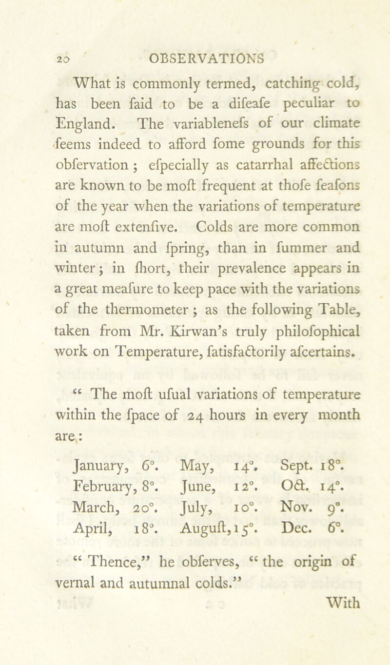 What is commonly termed, catching cold, has been faid to be a difeafe peculiar to England. The variablenefs of our climate ■feems indeed to afford fome grounds for this obfervation ; efpecially as catarrhal affections are known to be moft frequent at thofe feafons of the year when the variations of temperature are moft extenfive. Colds are more common in autumn and fpring, than in fummer and winter j in fhort, their prevalence appears in a great meafure to keep pace with the variations of the thermometer ; as the following Table, taken from Mr. Kirwan’s truly philofophical work on Temperature, fatisfadlorily afcertains. “ The moft ufual variations of temperature within the fpace of 24 hours in every month are: January, 6°. February, 8°. March, 20°. April, 18°. May, 140. June, 12°. July, io°. Auguft,i5°. Sept. 18°. 061. 140. Nov. 90. Dec. 6°. the origin of “ Thence,” he obferves, vernal and autumnal colds.” With