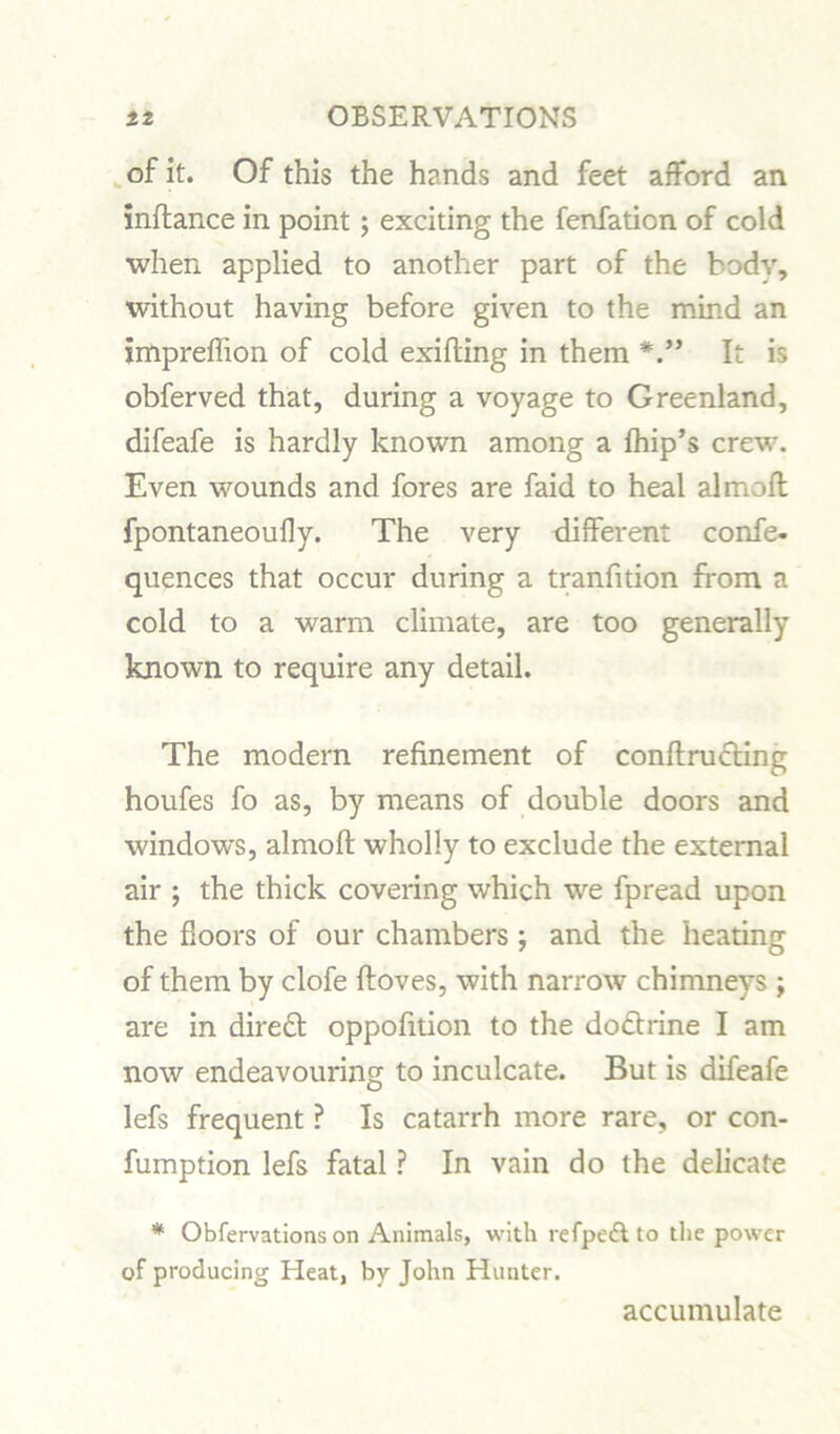 of it. Of this the hands and feet afford an inftance in point; exciting the fenfation of cold when applied to another part of the body, without having before given to the mind an impreffion of cold exifting in them It is obferved that, during a voyage to Greenland, difeafe is hardly known among a fhip’s crew. Even wounds and fores are faid to heal almoft fpontaneoufly. The very different confe- quences that occur during a tranfition from a cold to a warm climate, are too generally known to require any detail. The modern refinement of conftructing houfes fo as, by means of double doors and windows, almoft wholly to exclude the external air ; the thick covering which we fpread upon the floors of our chambers ; and the heating of them by clofe ftoves, with narrow chimneys ; are in direct oppofition to the dodtrine I am now endeavouring to inculcate. But is difeafe lefs frequent ? Is catarrh more rare, or con- fumption lefs fatal ? In vain do the delicate * Obfervations on Animals, with refpeft to the power of producing Heat, by John Hunter. accumulate