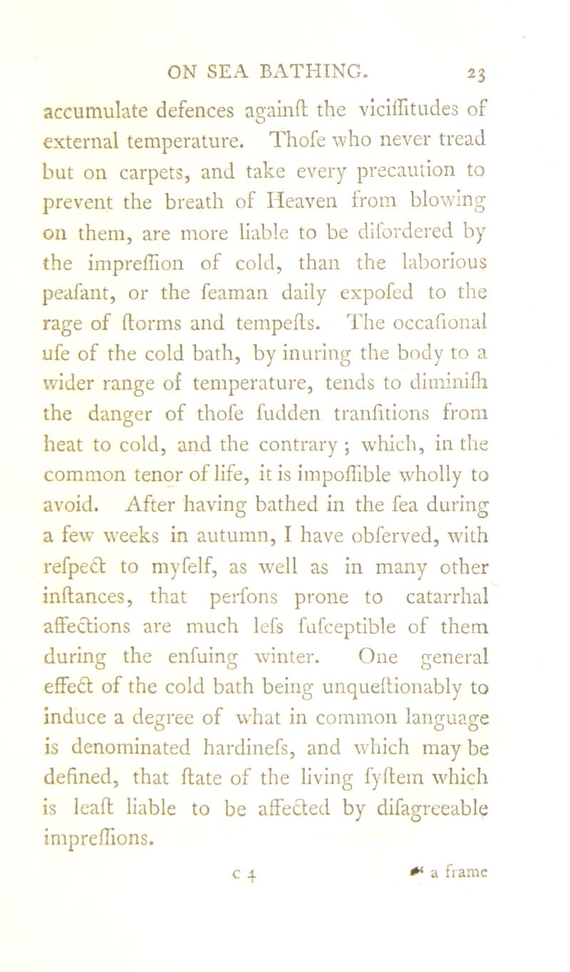 accumulate defences againfl the vicillitudes of external temperature. Thofe who never tread but on carpets, and take every precaution to prevent the breath of Heaven from blowing on them, are more liable to be difordered by the impreffion of cold, than the laborious peafant, or the feaman daily expofed to the rage of ftorms and tempefts. The occafional ufe of the cold bath, by inuring the body to a wader range of temperature, tends to diminifh the danger of thofe fudden tranhtions from heat to cold, and the contrary ; which, in the common tenor of life, it is impoflible wholly to avoid. After having bathed in the fea during a few weeks in autumn, I have obferved, with refpect to myfelf, as well as in many other inftances, that perfons prone to catarrhal affections are much lefs fufceptible of them during the enfuing winter. One general effect of the cold bath being unqueftionably to induce a degree of what in common language is denominated hardinefs, and which may be defined, that ftate of the living fyftem which is lead liable to be affected by difagreeable impreflions. a frame