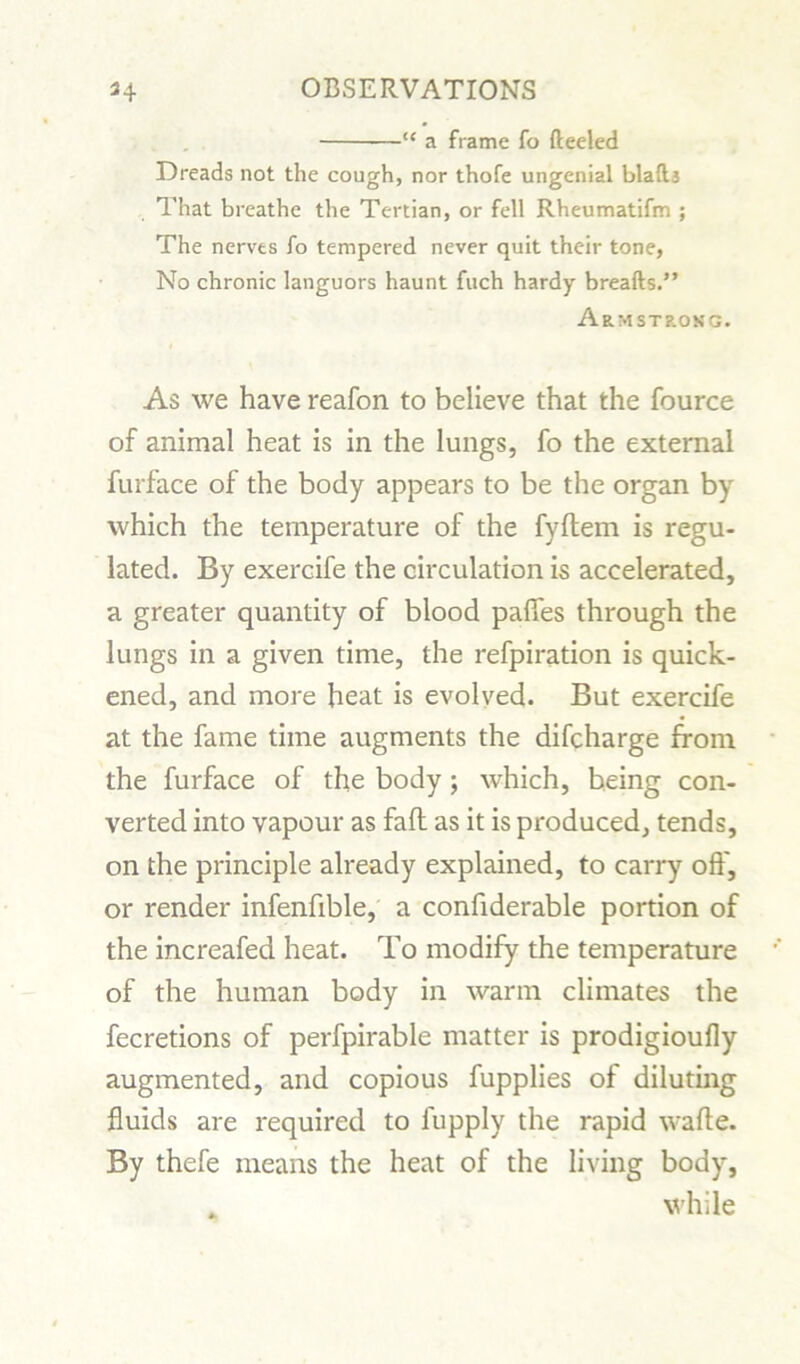 “ a frame fo fteeled Dreads not the cough, nor thofe ungenial blaft3 That breathe the Tertian, or fell Rheumatifm ; The nerves fo tempered never quit their tone, No chronic languors haunt fuch hardy breafts.” Armstrong. As we have reafon to believe that the fource of animal heat is in the lungs, fo the external furface of the body appears to be the organ by which the temperature of the fyftem is regu- lated. By exercife the circulation is accelerated, a greater quantity of blood paffes through the lungs in a given time, the refpiration is quick- ened, and more heat is evolved. But exercife at the fame time augments the difcharge from the furface of the body; which, being con- verted into vapour as fad as it is produced, tends, on the principle already explained, to carry off, or render infenfible, a confiderable portion of the increafed heat. To modify the temperature of the human body in warm climates the fecretions of perfpirable matter is prodigioufly augmented, and copious fupplies of diluting fluids are required to fupply the rapid wafle. By thefe means the heat of the living body, _ while