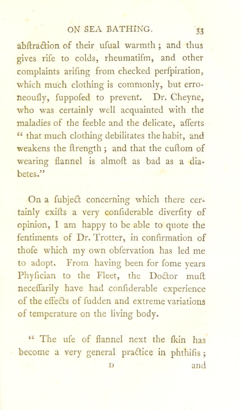 abffradtion of their ufual warmth ; and thus gives rife to colds, rheumatifm, and other complaints arifmg from checked perfpiration, which much clothing is commonly, but erro- neoufly, fuppofed to prevent. Dr. Cheyne, who was certainly well acquainted with the maladies of the feeble and the delicate, afierts “ that much clothing debilitates the habit, and weakens the flrength ; and that the cuftom of wearing flannel is almofl: as bad as a dia* betes.” On a fubjedt concerning which there cer^ tainly exifts a very confiderable diverfity of opinion, I am happy to be able to quote the fentiments of Dr. Trotter, in confirmation of thofe which my own obfervation has led me to adopt. From having been for fome years Phyfician to the Fleet, the Dodtor muft neceflarily have had confiderable experience of the effects of fudden and extreme variations of temperature on the living body. u The ufe of flannel next the fkin has become a very general practice in phthifis; and D