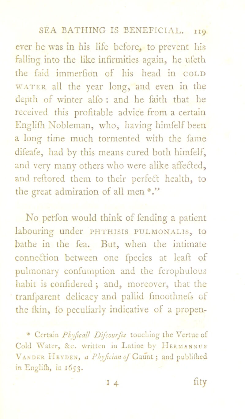 ever he was in his life before, to prevent his falling into the like infirmities again, he ufeth the faid immerfion of his head in cold water all the year long, and even in the depth of winter alfo : and he faith that he received this profitable advice from a certain Englilh Nobleman, who, having himfelf been a long time much tormented with the fame difeafe, had by this means cured both himfelf, and very many others who were alike affetfted, and reftored them to their perfect health, to the great admiration of all men *” No perfon would think of fending a patient labouring under phthisis pulmonalis, to bathe in the fea. But, when the intimate connection between one fpecies at lead of pulmonary confumption and the fcrophulous habit is confidered ; and, moreover, that the tranfparent delicacy and pallid linoothnefs of the fkin, fo peculiarly indicative of a propen- * Certain Phvficall Difcourfes touching the Vertue of Cold Water, &c. written in Latine by Hf.rmannus Vander Heyden, a Phyfidan of Gaunt; and publiflitd in Englifh, in 1653.