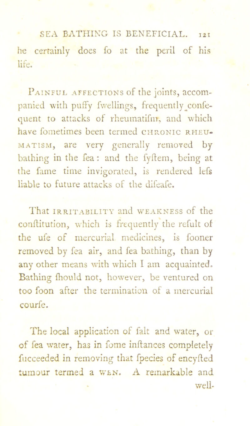he certainly does fo at the peril of his life. Painful affections of the joints, accom- panied with puffy fwellings, frequently^confe- quent to attacks of rhemnatifnr, and which have foinetimes been termed chronic rheu- matism, are very generally removed by bathing in the fea: and the fyftem, being at the fame time invigorated, is rendered Iefs liable to future attacks of the difeafe. That irritability and weakness of the conflitution, which is frequently the refult of the ufe of mercurial medicines, is fooner removed by fea air, and fea bathing, than by any other means with which I am acquainted. Bathing (hould not, however, be ventured on too foon after the termination of a mercurial courfe. The local application of fait and water, or of fea water, has in feme inftances completely fucceeded in removing that fpecies of eneyffed tumour termed a wen. A remarkable and well-