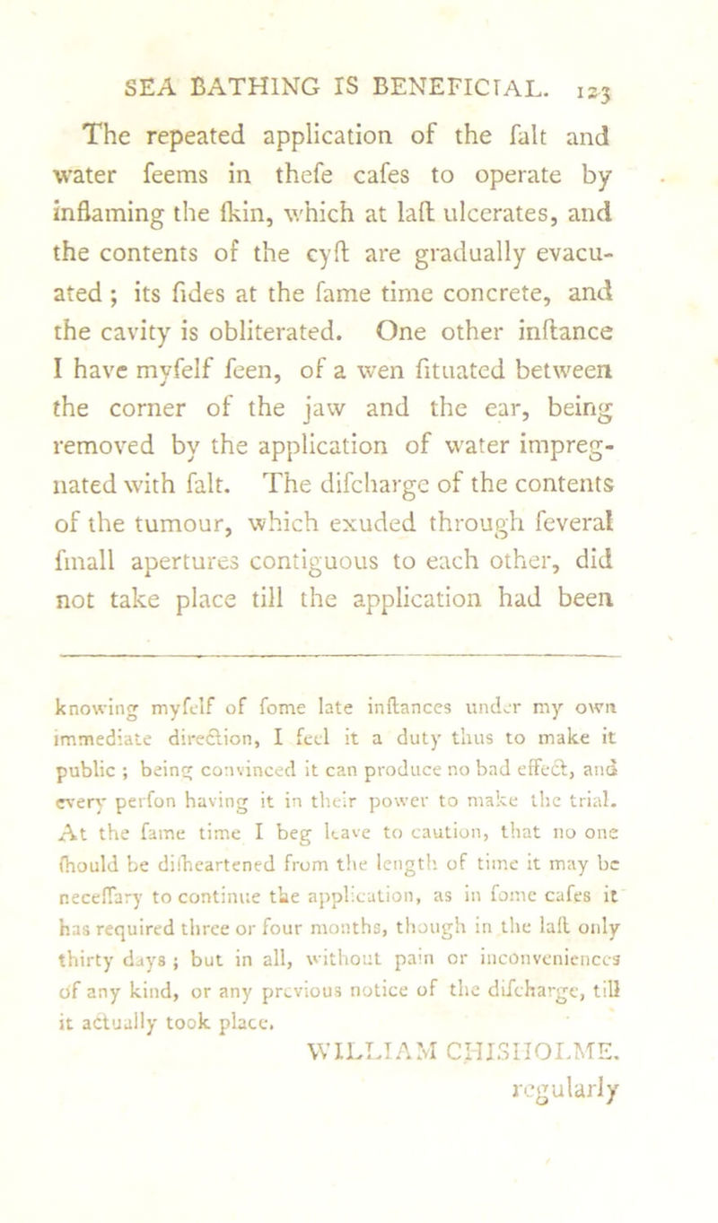 The repeated application of the fait and water feems in thefe cafes to operate by inflaming the {kin, which at lafl: ulcerates, and the contents of the cyfl: are gradually evacu- ated ; its Tides at the fame time concrete, and the cavity is obliterated. One other inftance I have myfelf feen, of a wen fituated between the corner of the jaw and the ear, being removed by the application of water impreg- nated with fait. The difcharge of the contents of the tumour, which exuded through feveral fmall apertures contiguous to each other, did not take place till the application had been knowing myfelf of fome late inftances under my own immediate direction, I feel it a duty thus to make it public ; being convinced it can produce no bad effect, and every perfon having it in their power to make the trial. At the fame time I beg have to caution, that no one (hould be difheartened from the length of time it may be neceffary to continue the application, as in fome cafes it has required three or four months, though in the laff only thirty days ; but in all, without pain or inconveniences of any kind, or any previous notice of the difcharge, till it actually took place. \YILLIAM Cl-IISIIOLME. regularly