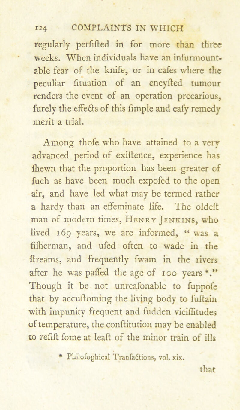 regularly perfifted in for more than three weeks. When individuals have an infurmount- able fear of the knife, or in cafes where the peculiar fituation of an encyfled tumour renders the event of an operation precarious, furely the effedts of this fimple and eafy remedy merit a trial. Among thofe who have attained to a very advanced period of exigence, experience has Ihewn that the proportion has been greater of fuch as have been much expofed to the open air, and have led what may be termed rather a hardy than an effeminate life. The oldeft man of modern times, Henry Jenkins, who lived 169 years, we are informed, “ was a fifherman, and ufed often to wade in the ftreams, and frequently fwam in the rivers after he was paffed the age of 100 years Though it be not unreafonable to fuppofe that by accuftoming the living body to fuftain with impunity frequent and fudden viciffitudes of temperature, the conftitution may be enabled to refill fome at leaft of the minor train of ills * Philofoyhical Tianfa&ions, vo!. xix. that