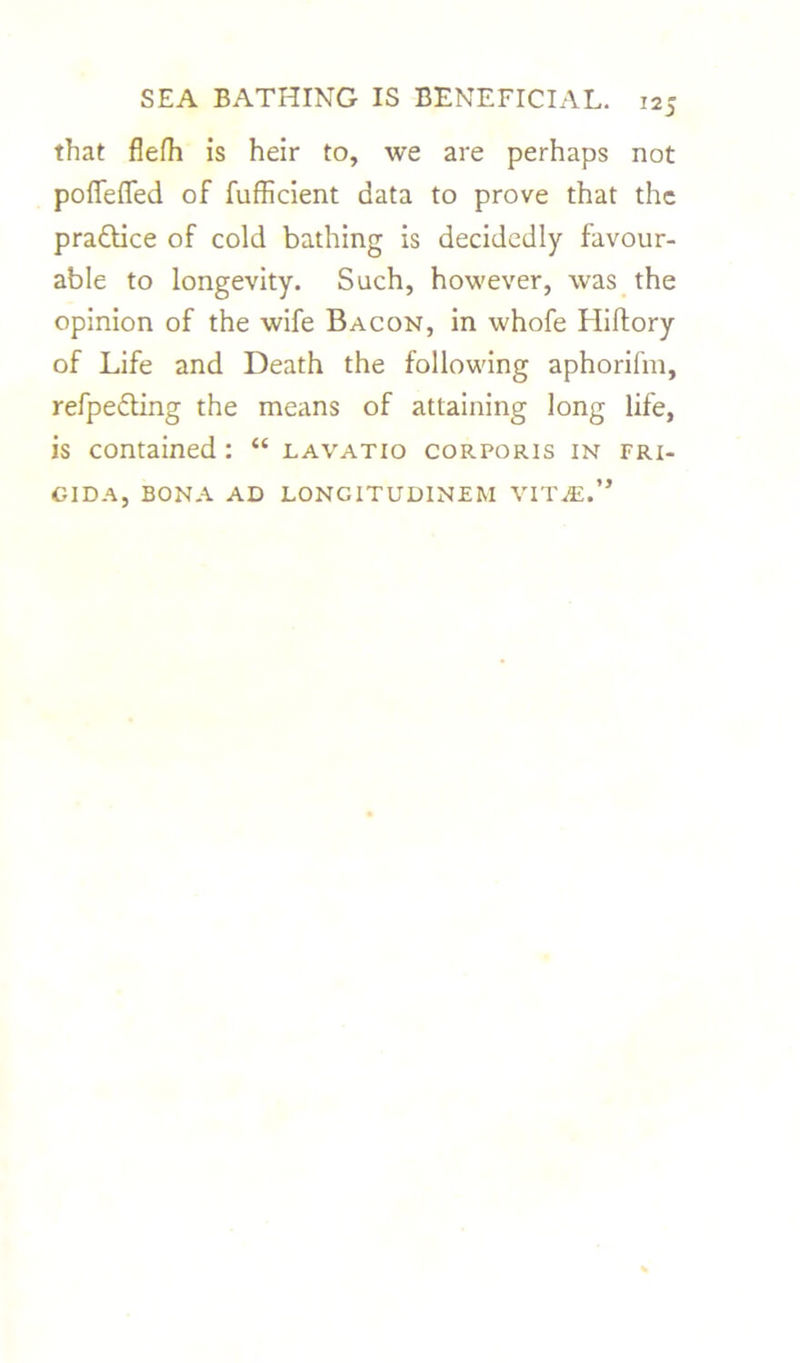 that flefh is heir to, we are perhaps not poffefled of fufficient data to prove that the practice of cold bathing is decidedly favour- able to longevity. Such, however, was the opinion of the wife Bacon, in whofe Hiftory of Life and Death the following aphorilin, refpedling the means of attaining long life, is contained : “ lavatio corporis in fri- GIDA, BONA AD LONG IT UDINE M VIT.^E.’,