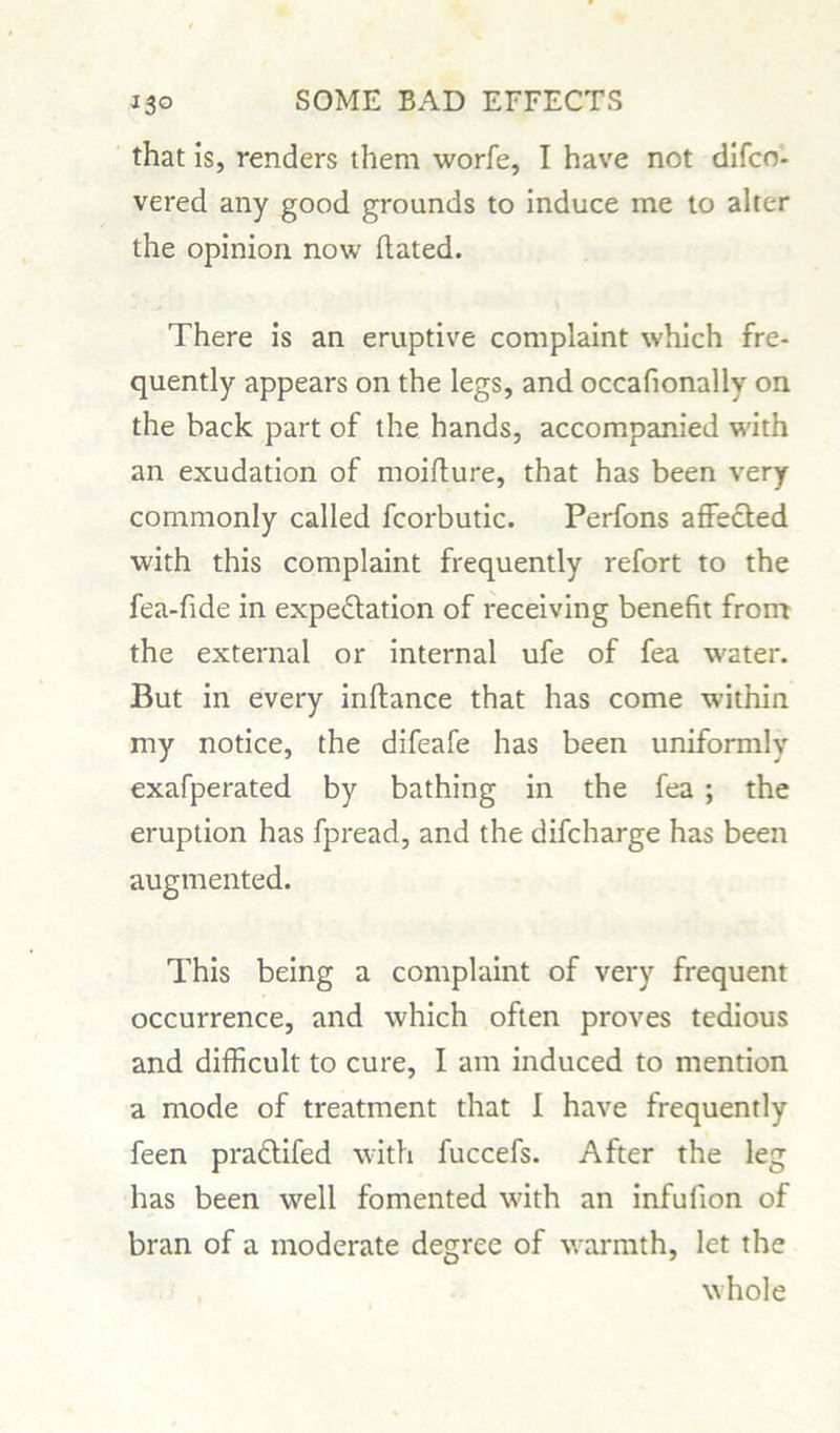 that is, renders them worfe, I have not difco- vered any good grounds to induce me to alter the opinion now hated. There is an eruptive complaint which fre- quently appears on the legs, and occafionally on the back part of the hands, accompanied with an exudation of moifture, that has been very commonly called fcorbutic. Perfons affected with this complaint frequently refort to the fea-fide in expectation of receiving benefit from the external or internal ufe of fea water. But in every inftance that has come within my notice, the difeafe has been uniformly exafperated by bathing in the fea ; the eruption has fpread, and the difcharge has been augmented. This being a complaint of very frequent occurrence, and which often proves tedious and difficult to cure, I am induced to mention a mode of treatment that I have frequently feen praClifed with fuccefs. After the leg has been well fomented with an infufion of bran of a moderate degree of warmth, let the whole