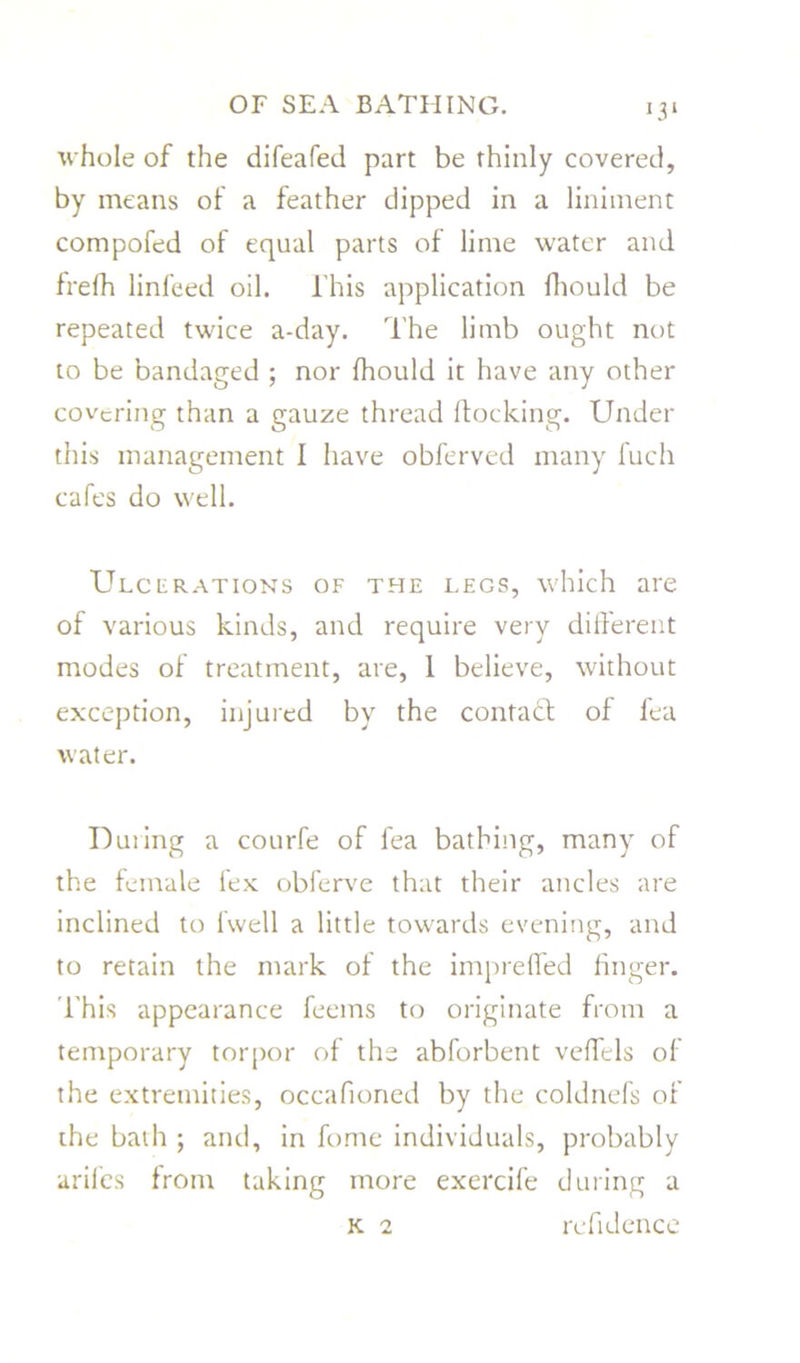whole of the difeafed part be thinly covered, by means of a feather dipped in a liniment compofed of equal parts of lime water and frefh linfeed oil. l'his application fhould be repeated twice a-day. The limb ought not to be bandaged ; nor fhould it have any other covering than a gauze thread flocking. Under this management I have obferved many fuch cafes do well. Ulcerations of the legs, which are of various kinds, and require very different modes of treatment, are, 1 believe, without exception, injured by the contact of lea water. During a courfe of fea bathing, many of the female fex obferve that their ancles are inclined to fwell a little towards evening, and to retain the mark of the impreffed finger. This appearance feems to originate from a temporary torpor of the abforbent veffels of the extremities, occafioned by the coldnefs of the bath ; and, in fome individuals, probably arifes from taking more exercife during a k 2 refidence