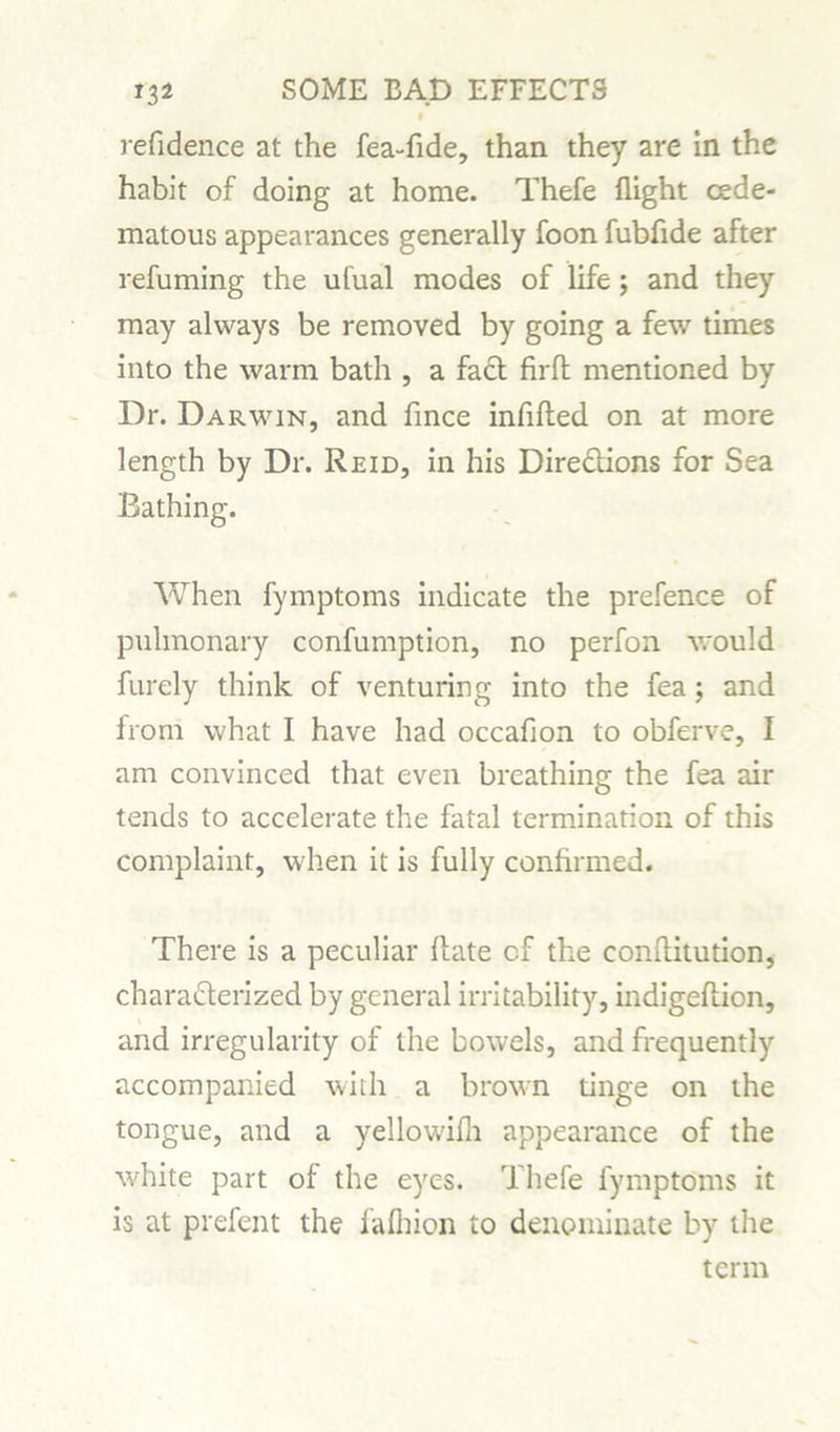 refidence at the fea-fide, than they are in the habit of doing at home. Thefe flight cede- matous appearances generally foon fubflde after refuming the ufual modes of life; and they may always be removed by going a few times into the warm bath , a fact firft mentioned by Dr. Darwin, and fince infilled on at more length by Dr. Reid, in his Directions for Sea Bathing. When fymptoms indicate the prefence of pulmonary confumption, no perfon would furely think of venturing into the fea; and from what I have had occafion to obferve, I am convinced that even breathing the fea air tends to accelerate the fatal termination of this complaint, when it is fully confirmed. There is a peculiar llate cf the conflitution, charadlerized by general irritability, indigellion, and irregularity of the bowels, and frequently accompanied with a brown tinge on the tongue, and a yellowifli appearance of the white part of the eyes. Thefe fymptoms it is at prefent the falhion to denominate by the term