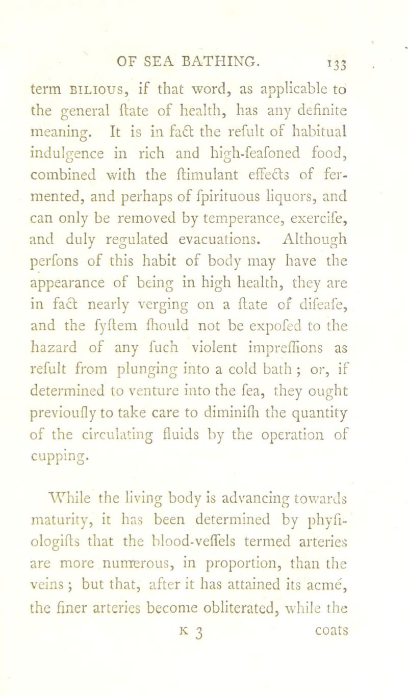 *33 term bilious, if that word, as applicable to the general ftate of health, has any definite meaning. It is in fa£t the refult of habitual indulgence in rich and high-feafoned food, combined with the ftimulant effects of fer- mented, and perhaps of fpirituous liquors, and can only be removed by temperance, exercife, and duly regulated evacuations. Although perfons of this habit of body may have the appearance of being in high health, they are in fact nearly verging on a ftate of difeafe, and the fyftem fhould not be expofed to the hazard of any luch violent impreflions as refult from plunging into a cold bath ; or, if determined to venture into the fea, they ought previoufly to take care to diminifh the quantity of the circulating fluids by the operation of cupping. While the living body is advancing towards maturity, it has been determined by phyfi- ologifls that the blood-veffels termed arteries are more numerous, in proportion, than the veins ; but that, after it has attained its acme, the finer arteries become obliterated, while the k 3 coats