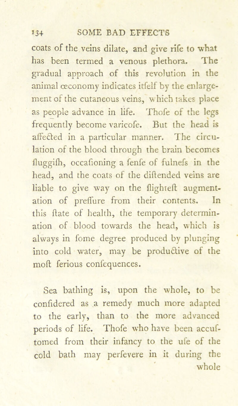 coats of the veins dilate, and give rife to what has been termed a venous plethora. The gradual approach of this revolution in the animal ceconomy indicates itfelf by the enlarge- ment of the cutaneous veins, which takes place as people advance in life. Thofe of the legs frequently become varicofe. But the head is affected in a particular manner. The circu- lation of the blood through the brain becomes fluggifh, occadoning a fenfe of fulnefs in the head, and the coats of the diftended veins are liable to give way on the flighted: augment- ation of preffure from their contents. In this date of health, the temporary determin- ation of blood towards the head, which is always in fome degree produced by plunging into cold water, may be productive of the mod ferious confequcnces. Sea bathing is, upon the whole, to be conddered as a remedy much more adapted to the early, than to the more advanced periods of life. Thofe who have been accuf- tomed from their infancy to the ufe of the cold bath may perfevere in it during the whole