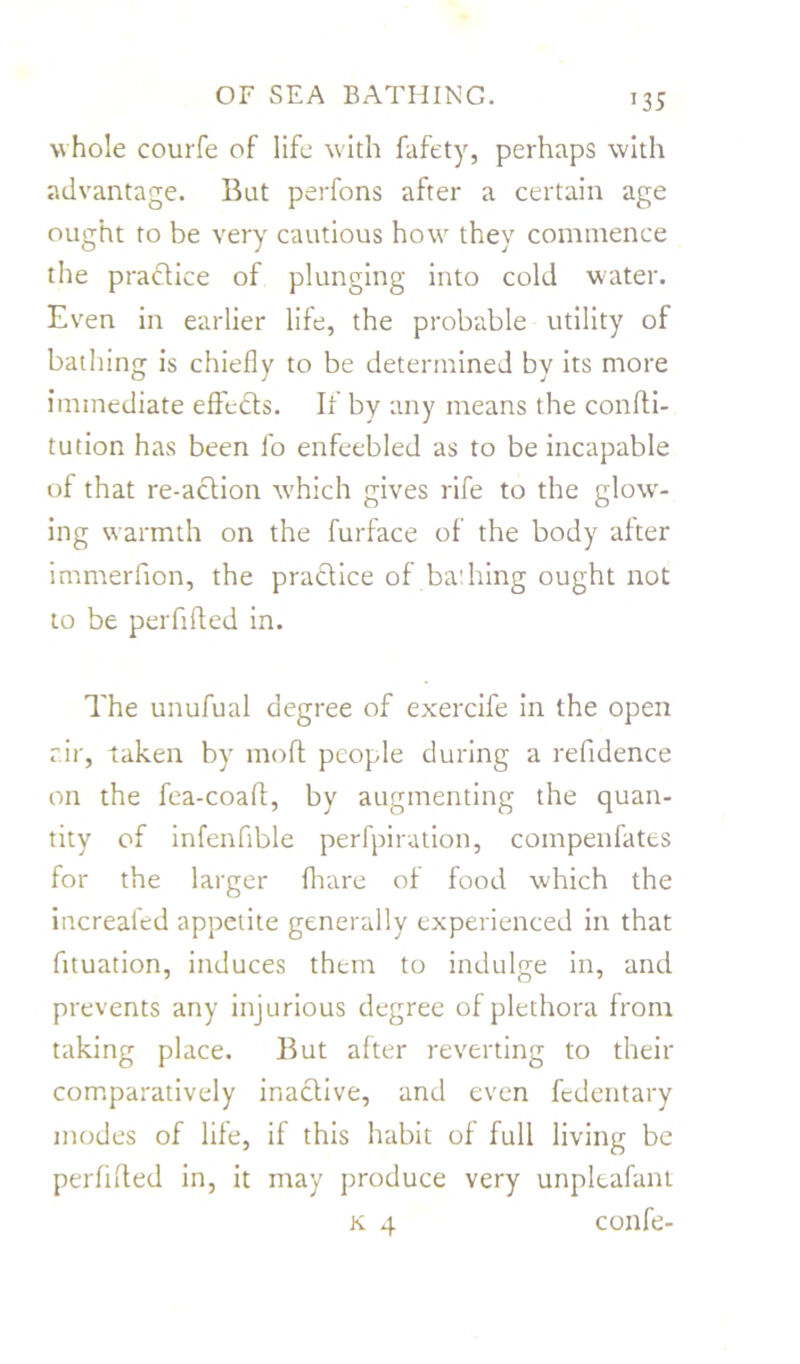T35 w hole courfe of life with fafety, perhaps with advantage. But perfons after a certain age ought to be very cautious how they commence the pra&ice of plunging into cold water. Even in earlier life, the probable utility of bathing is chiefly to be determined by its more immediate effects. If by any means the confti- tution has been fo enfeebled as to be incapable of that re-action which gives rife to the glowr- ing w armth on the furface of the body after immerfion, the pra&ice of bathing ought not to be perfifted in. The unufual degree of exercife in the open air, taken by mod people during a refidence on the fea-coaft, by augmenting the quan- tity of infenfible perfpiration, compenfates for the larger {hare of food which the increafed appetite generally experienced in that fituation, induces them to indulge in, and prevents any injurious degree of plethora from taking place. But after reverting to their comparatively inactive, and even fcdentary modes of life, if this habit of full living be perfifted in, it may produce very unpleafant k 4 confe-