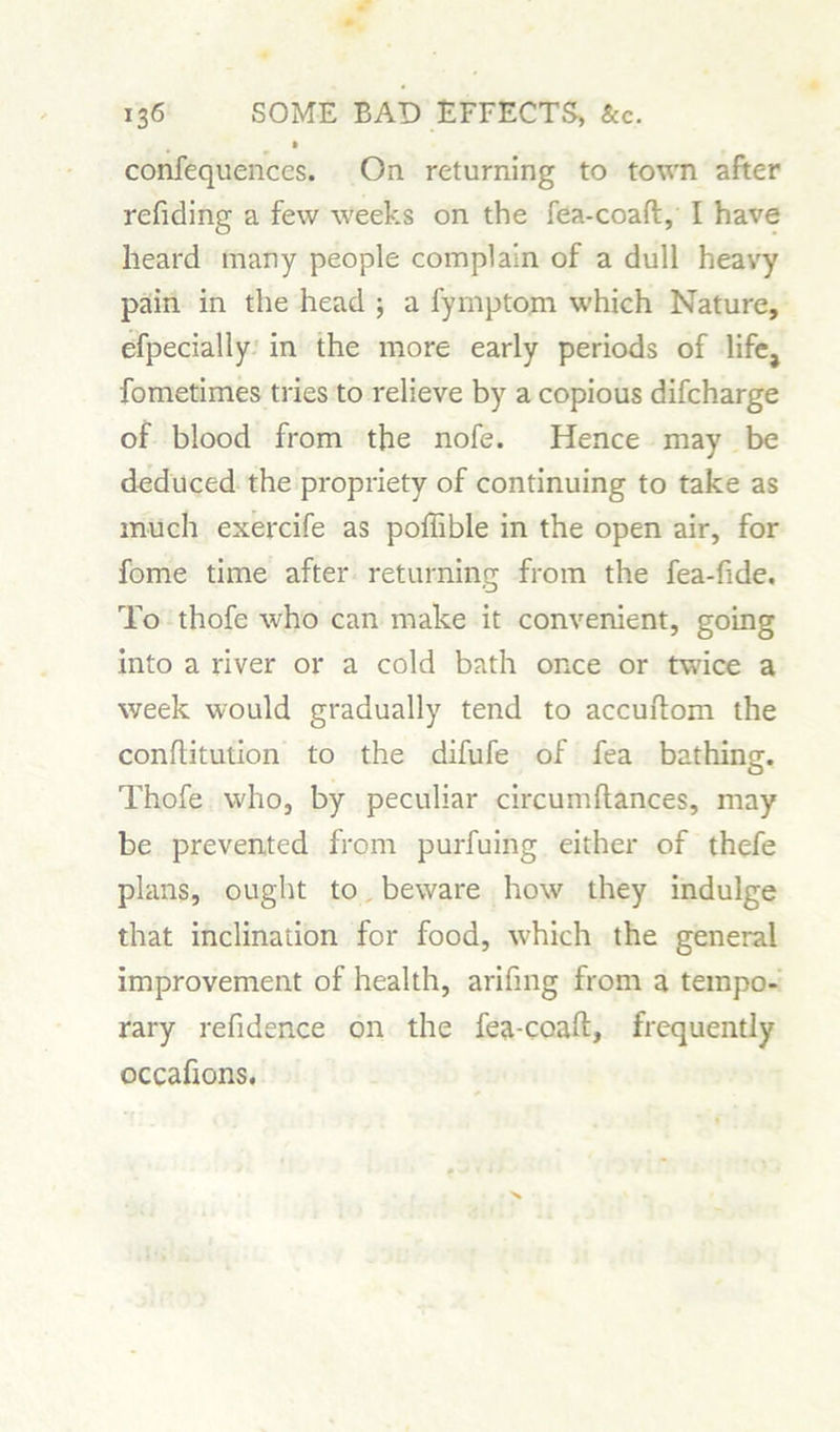 confequenccs. On returning to town after refiding a few weeks on the fea-coaft, I have heard many people complain of a dull heavy pain in the head j a fymptom which Nature, efpecially in the more early periods of life, fometimes tries to relieve by a copious difcharge of blood from the nofe. Hence may be deduced the propriety of continuing to take as much exercife as poftible in the open air, for fome time after returning from the fea-fide. To thofe who can make it convenient, going into a river or a cold bath once or twice a week would gradually tend to accuftom the conftitution to the difufe of fea bathing. Thofe who, by peculiar circumflances, may be prevented from purfuing either of thefe plans, ought to beware how they indulge that inclination for food, which the general improvement of health, arifing from a tempo- rary refidence on the fea-coaft, frequently occaftons.