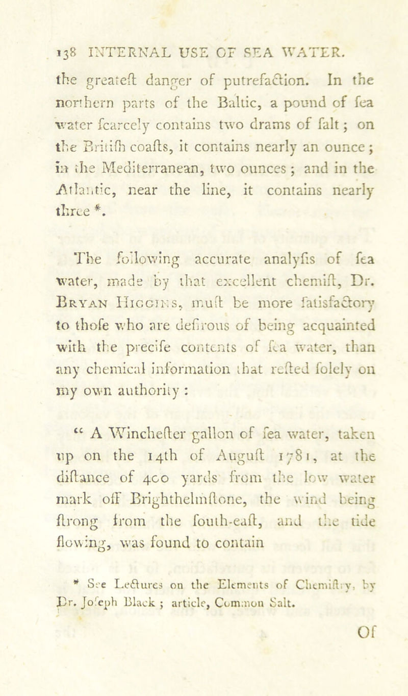 the greateff danger of putrefaction. In the northern parts of the Baltic, a pound of fea water fcarcely contains two drams of fait; on the Britifh coafls, it contains nearly an ounce; in the Mediterranean, two ounces ; and in the Atlantic, near the line, it contains nearly three *. The following accurate analyfis of fea water, made by that excellent chemiff, Dr. Bryan Hiccjks, mu it be more fatisfactory to thofe who are defirous of being acquainted with the precife contents of fea water, than any chemical information that reded folely on my own authority : <c A Winchefter gallon cf fea water, taken tip on the 14th of Auguft 1781, at the diftance of 400 yards from the low water mark off Brighthelmflone, the wind being ffrong from the fouth-eaft, and tile tide flowing, was found to contain * See Leisures on the Elements of Cliemiilry, by Ilr. Jolcuh Black ; article, Common Salt. Of