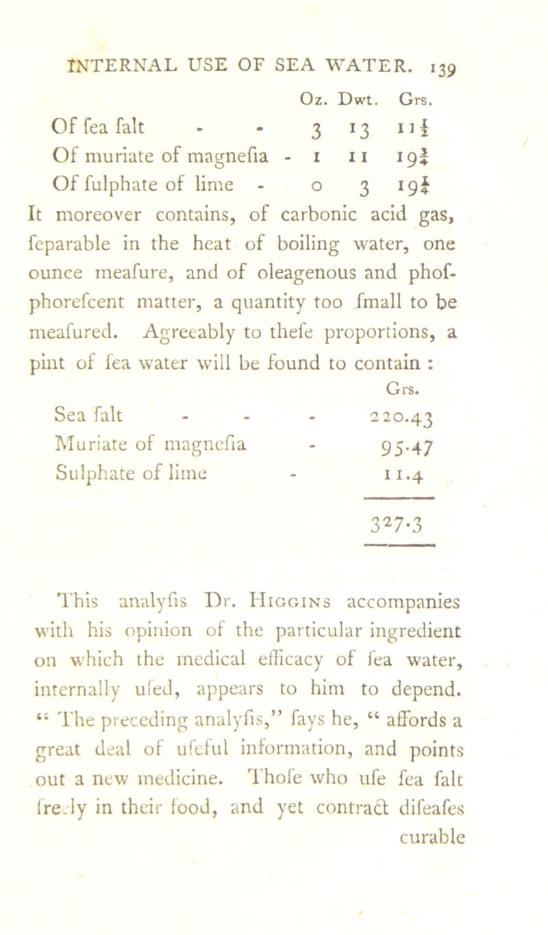 Oz. Dwt. Grs. Of fea fait 3 *3 Il| Of muriate of magnefia - i 11 *9* Of fulphate of lime ° 3 I9J It moreover contains, of carbonic acid gas, feparable in the heat of boiling water, one ounce meafure, and of oleagenous and phof- phorefcent matter, a quantity too fmall to be meafured. Agreeably to thefe proportions, a pint of fea water will be found to contain : Grs. Sea fait 220.43 Muriate of magnefia 95-47 Sulphate of liine 11.4 327-3 This analyfis Dr. Higgins accompanies with his opinion of the particular ingredient on which the medical efficacy of fea water, internally ufed, appears to him to depend. “ The preceding analyfis,” fays he, “ affords a great deal of ufeful information, and points out a new medicine. Thofe who ufe fea fait freely in their food, and yet contract difeafes curable