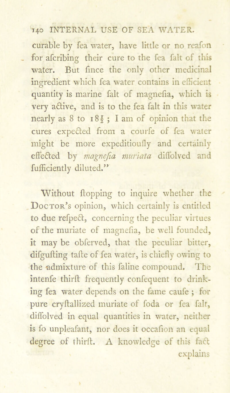 curable by fea water, have little or no reafon _ for afcribing their cure to the fea fait of this water. But fmce the only other medicinal ingredient which fea water contains in efficient quantity is marine fait of magnefia, which is very adlive, and is to the fea fait in this water nearly as 8 to i8f ; I am of opinion that the cures expedted from a courfe of fea water might be more expeditioufly and certainly effedted by magnefia muriata diffolved and fufficiently diluted.” Without flopping to inquire whether the Doctor’s opinion, which certainly is entitled to due refpedt, concerning the peculiar virtues of the muriate of magnefia, be well founded, it may be obferved, that the peculiar bitter, difgufling tafle of fea water, is chiefly owing to the admixture of this faline compound. The intenfe third frequently confequent to drink- ing fea water depends on the fame caufe ; for pure cryftallized muriate of foda or fea fait, diffolved in equal quantities in water, neither is fo unpleafant, nor does it occafion an equal degree of third. A knowledge of this fadt explains