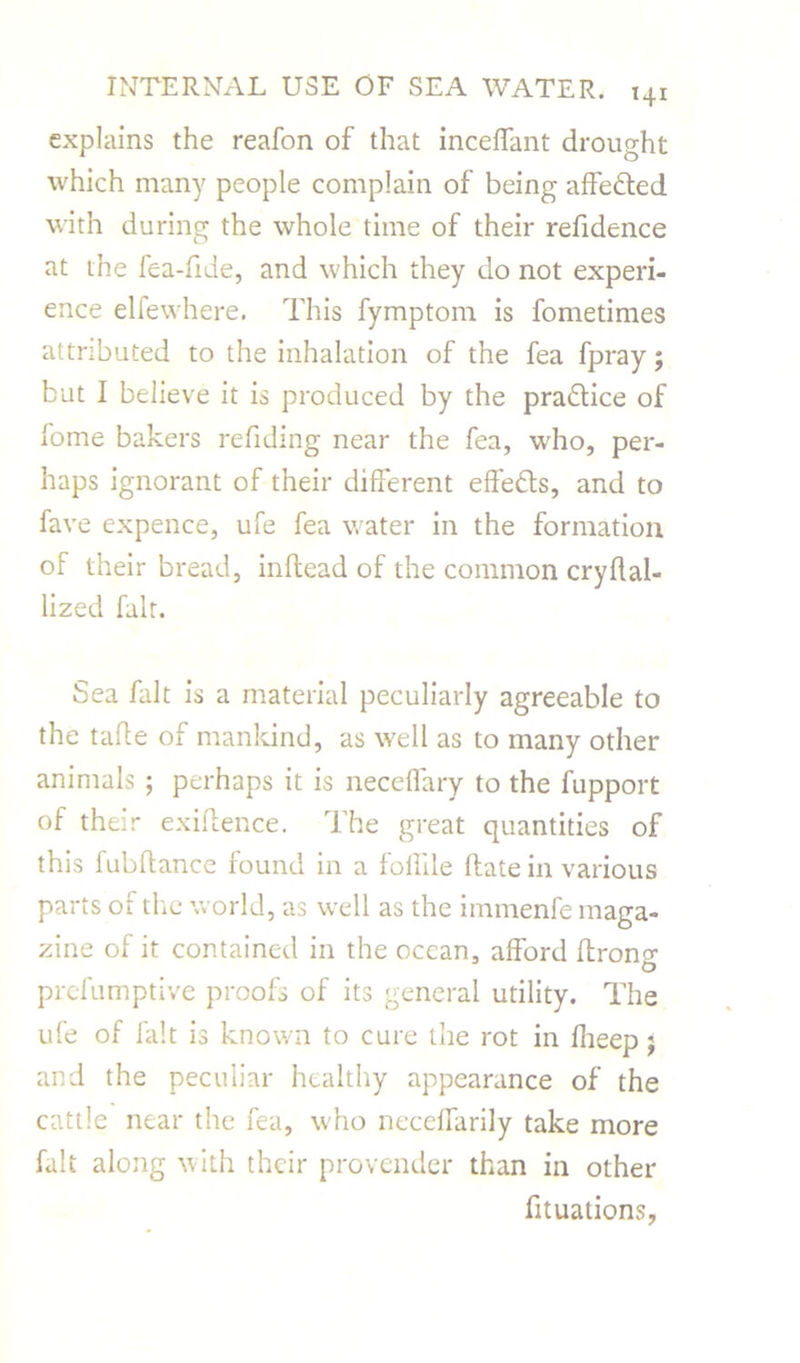 explains the reafon of that inceffant drought which many people complain of being affedted with during the whole time of their refidence at the fea-fide, and which they do not experi- ence elfewhere. This fymptom is fometimes attributed to the inhalation of the fea fpray; but I believe it is produced by the pradtice of fome bakers redding near the fea, who, per- haps ignorant of their different effedts, and to fare expence, ufe fea water in the formation of their bread, inftead of the common cryflal- lized fait. Sea fait is a material peculiarly agreeable to the tafte of mankind, as well as to many other animals ; perhaps it is neceffary to the fupport of their exigence. The great quantities of this fubftance found in a foffile Hate in various parts of the world, as well as the immenfe maga- zine of it contained in the ocean, afford ftrong prefumptive proofs of its general utility. The ufe of fait is known to cure the rot in Iheep j and the peculiar healthy appearance of the cattle near the fea, who neceffarily take more fait along with their provender than in other fituations,