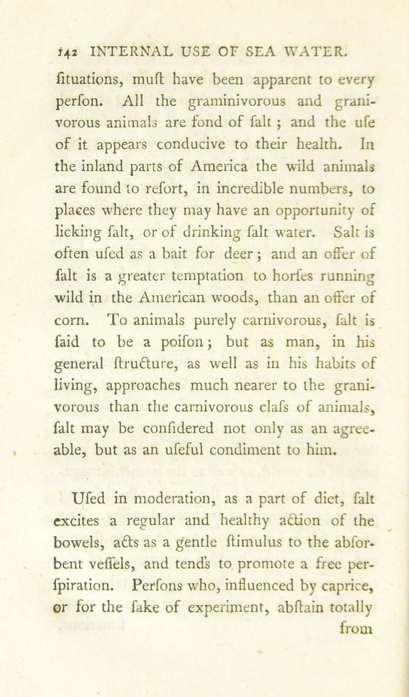 fituations, muff have been apparent to every perfon. All the graminivorous and grani- vorous animals are fond of fait ; and the ufe of it appears conducive to their health. In the inland parts of America the wild animals are found to refort, in incredible numbers, to places where they may have an opportunity of licking fait, or of drinking fait water. Salt is often ufcd as a bait for deer; and an offer of fait is a greater temptation to horfes running wild in the American woods, than an offer of corn. To animals purely carnivorous, fait is faid to be a poifon; but as man, in his general ftrufture, as well as in his habits of living, approaches much nearer to the grani- vorous than the carnivorous clafs of animals, fait may be confidered not only as an agree- able, but as an ufeful condiment to him. Ufed in moderation, as a part of diet, fait excites a regular and healthy action of the bowels, afts as a gentle flimulus to the abfor- bent veffels, and tends to promote a free per- fpiration. Perfons who, influenced by caprice, or for the fake of experiment, abftain totally from